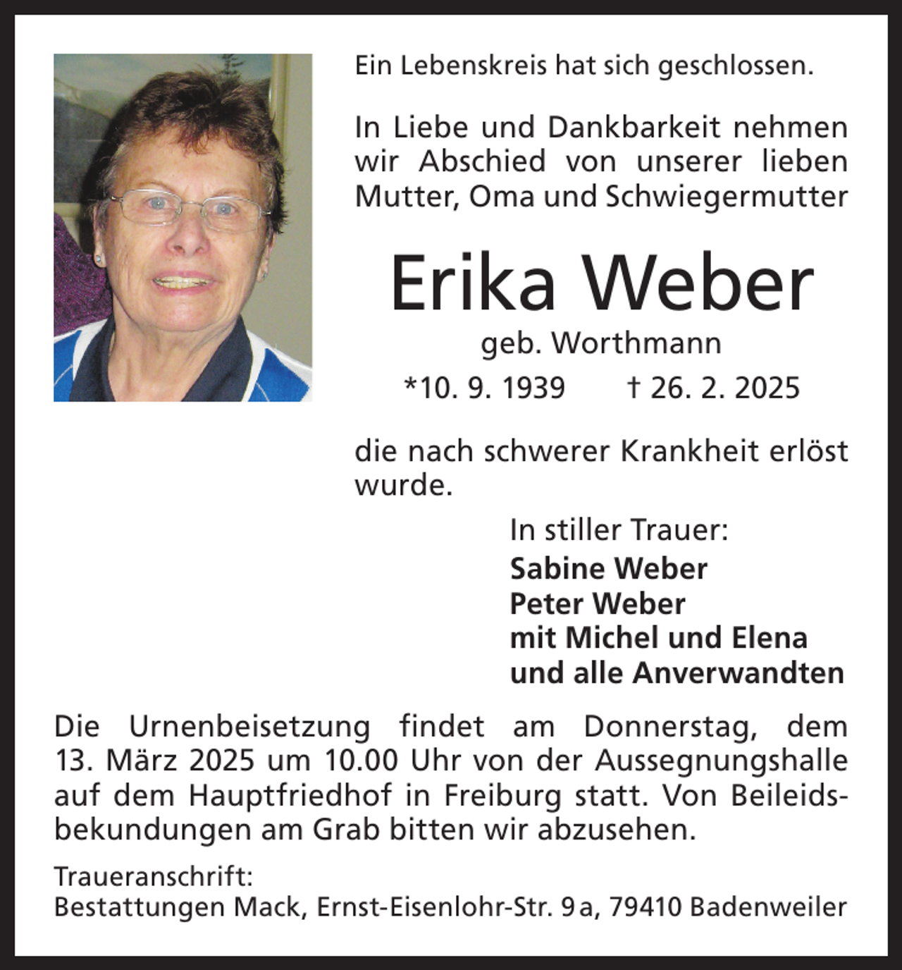 <p>Ein Lebenskreis hat sich geschlossen.</p><p>In Liebe und Dankbarkeit nehmen<br />wir Abschied von unserer lieben<br />Mutter, Oma und Schwiegermutter</p><p>Erika Weber<br />geb. Worthmann<br />*10. 9. 1939 † 26. 2. 2025</p><p>die nach schwerer Krankheit erlöst<br />wurde.<br />In stiller Trauer:<br />Sabine Weber<br />Peter Weber<br />mit Michel und Elena<br />und alle Anverwandten<br />Die Urnenbeisetzung findet am Donnerstag, dem<br />13. März 2025 um 10.00 Uhr von der Aussegnungshalle<br />auf dem Hauptfried­hof in Freiburg statt. Von Beileids­<br />bekundungen am Grab bitten wir abzusehen.<br />Traueranschrift:<br />Bestattungen Mack, Ernst-Eisenlohr-Str. 9 a, 79410 Badenweiler</p>