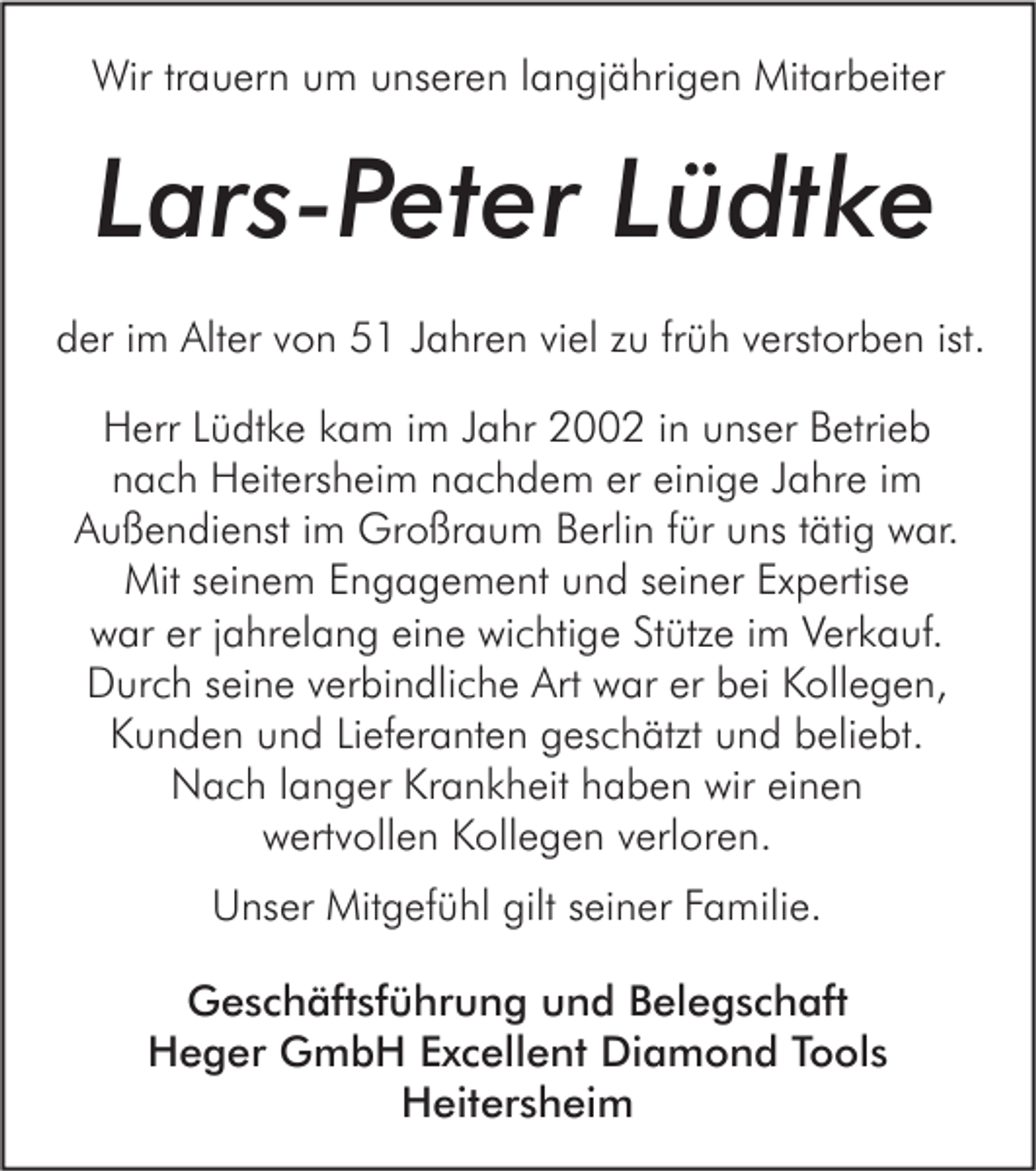 <p>Wir trauern um unseren langjährigen Mitarbeiter</p><p>Lars-Peter Lüdtke<br />der im Alter von 51 Jahren viel zu früh verstorben ist.<br />Herr Lüdtke kam im Jahr 2002 in unser Betrieb<br />nach Heitersheim nachdem er einige Jahre im<br />Außendienst im Großraum Berlin für uns tätig war.<br />Mit seinem Engagement und seiner Expertise<br />war er jahrelang eine wichtige Stütze im Verkauf.<br />Durch seine verbindliche Art war er bei Kollegen,<br />Kunden und Lieferanten geschätzt und beliebt.<br />Nach langer Krankheit haben wir einen<br />wertvollen Kollegen verloren.<br />Unser Mitgefühl gilt seiner Familie.<br />Geschäftsführung und Belegschaft<br />Heger GmbH Excellent Diamond Tools<br />Heitersheim</p>