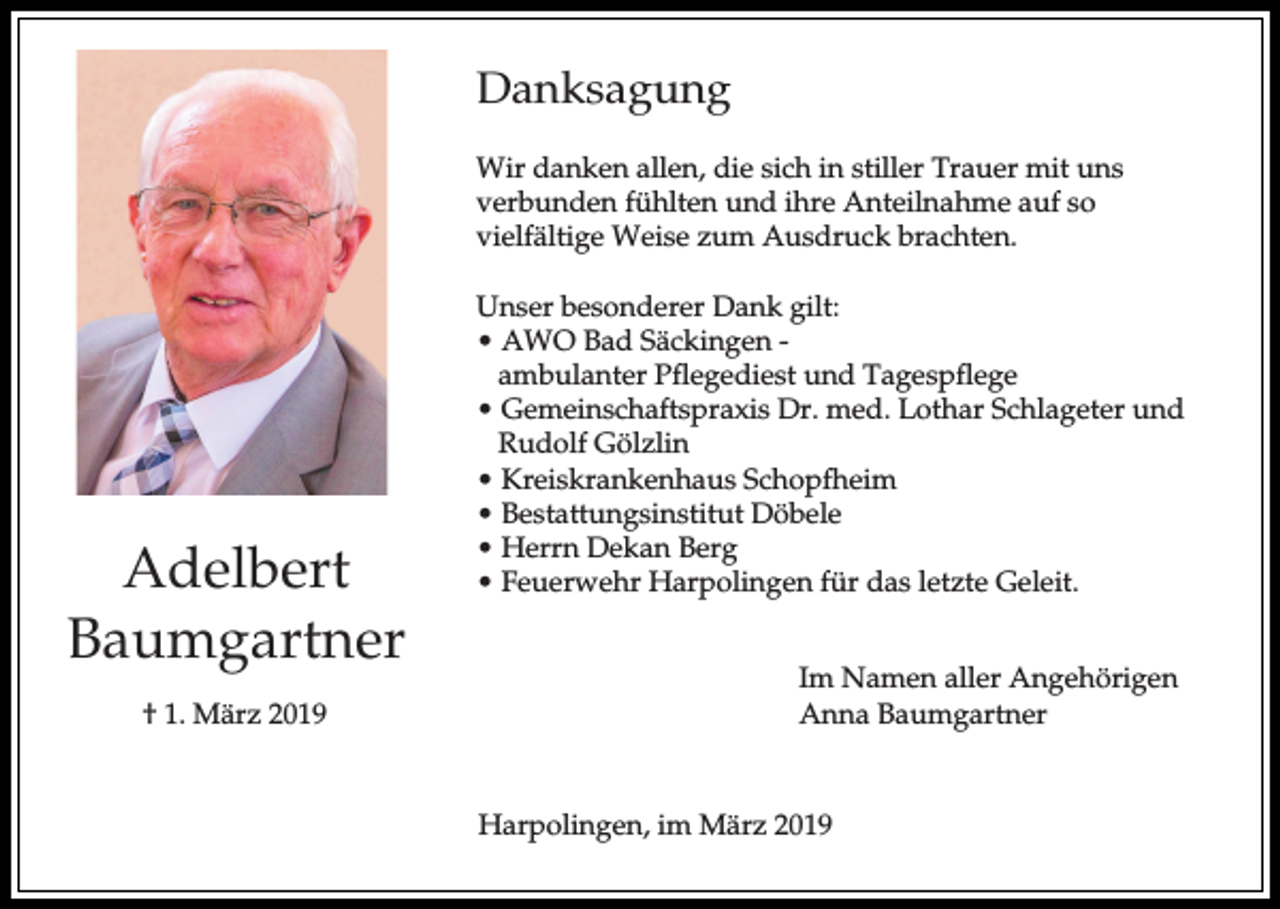 <p>Danksagung<br />Wir danken allen, die sich in stiller Trauer mit uns<br />verbunden fühlten und ihre Anteilnahme auf so<br />vielfältige Weise zum Ausdruck brachten.</p><p>Adelbert<br />Baumgartner<br />† 1. März 2019</p><p>Unser besonderer Dank gilt:<br />• AWO Bad Säckingen ambulanter Pflegediest und Tagespflege<br />• Gemeinschaftspraxis Dr. med. Lothar Schlageter und<br />Rudolf Gölzlin<br />• Kreiskrankenhaus Schopfheim<br />• Bestattungsinstitut Döbele<br />• Herrn Dekan Berg<br />• Feuerwehr Harpolingen für das letzte Geleit.<br />Im Namen aller Angehörigen<br />Anna Baumgartner</p><p>Harpolingen, im März 2019</p>