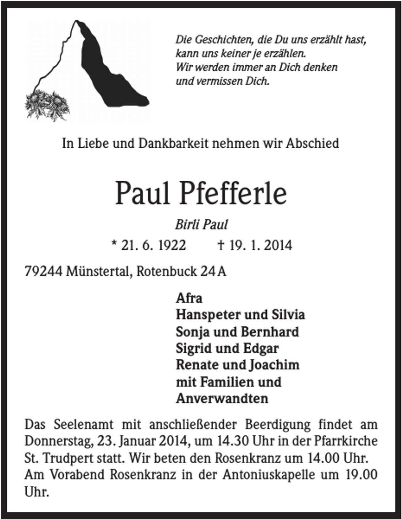 <p>Die Geschichten, die Du uns erzählt hast,<br />kann uns keiner je erzählen.<br />Wir werden immer an Dich denken<br />und vermissen Dich.</p><p>In Liebe und Dankbarkeit nehmen wir Abschied</p><p>Paul Pfefferle<br />Birli Paul<br />* 21. 6. 1922<br />† 19. 1. 2014<br />79244 Münstertal, Rotenbuck 24 A<br />Afra<br />Hanspeter und Silvia<br />Sonja und Bernhard<br />Sigrid und Edgar<br />Renate und Joachim<br />mit Familien und<br />Anverwandten<br />Das Seelenamt mit anschließender Beerdigung findet am<br />Donnerstag, 23. Januar 2014, um 14.30 Uhr in der Pfarrkirche<br />St. Trudpert statt. Wir beten den Rosenkranz um 14.00 Uhr.<br />Am Vorabend Rosenkranz in der Antoniuskapelle um 19.00<br />Uhr.</p>