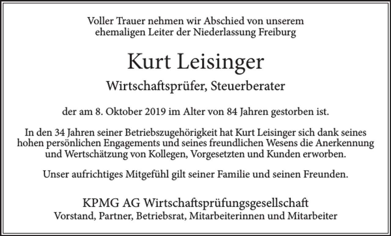 <p>Voller Trauer nehmen wir Abschied von unserem<br />ehemaligen Leiter der Niederlassung Freiburg</p><p>Kurt Leisinger<br />Wirtschaftsprüfer, Steuerberater<br />der am 8. Oktober 2019 im Alter von 84 Jahren gestorben ist.<br />In den 34 Jahren seiner Betriebszugehörigkeit hat Kurt Leisinger sich dank seines<br />hohen persönlichen Engagements und seines freundlichen Wesens die Anerkennung<br />und Wertschätzung von Kollegen, Vorgesetzten und Kunden erworben.<br />Unser aufrichtiges Mitgefühl gilt seiner Familie und seinen Freunden.</p><p>KPMG AG Wirtschaftsprüfungsgesellschaft</p><p>Vorstand, Partner, Betriebsrat, Mitarbeiterinnen und Mitarbeiter</p>