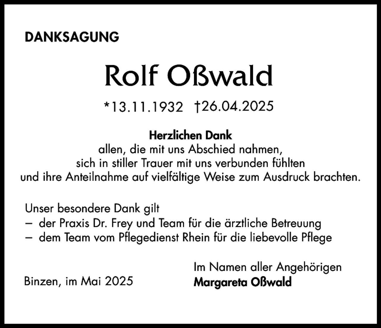 <p>DANKSAGUNG</p><p>Rolf Oßwald<br />*13.11.1932 †26.04.2025<br />Herzlichen Dank<br />allen, die mit uns Abschied nahmen,<br />sich in stiller Trauer mit uns verbunden fühlten<br />und ihre Anteilnahme auf vielfältige Weise zum Ausdruck brachten.<br />Unser besondere Dank gilt<br />– der Praxis Dr. Frey und Team für die ärztliche Betreuung<br />– dem Team vom Pflegedienst Rhein für die liebevolle Pflege</p><p>Binzen, im Mai 2025</p><p>Im Namen aller Angehörigen<br />Margareta Oßwald</p>