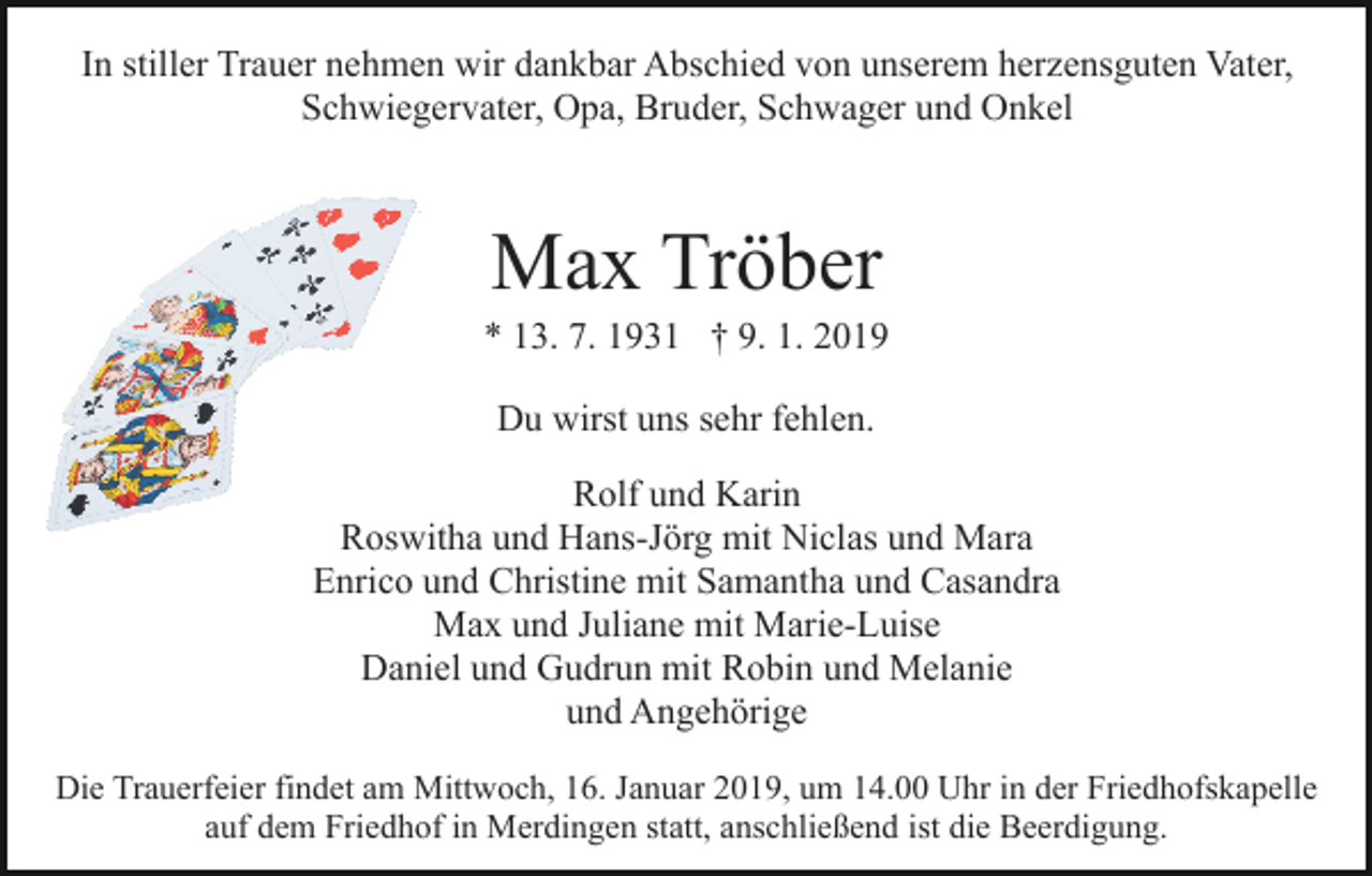<p>In stiller Trauer nehmen wir dankbar Abschied von unserem herzensguten Vater,<br />Schwiegervater, Opa, Bruder, Schwager und Onkel</p><p>Max Tröber<br />* 13. 7. 1931 † 9. 1. 2019<br />Du wirst uns sehr fehlen.<br />Rolf und Karin<br />Roswitha und Hans-Jörg mit Niclas und Mara<br />Enrico und Christine mit Samantha und Casandra<br />Max und Juliane mit Marie-Luise<br />Daniel und Gudrun mit Robin und Melanie<br />und Angehörige<br />Die Trauerfeier findet am Mittwoch, 16. Januar 2019, um 14.00 Uhr in der Friedhofskapelle<br />auf dem Friedhof in Merdingen statt, anschließend ist die Beerdigung.</p>