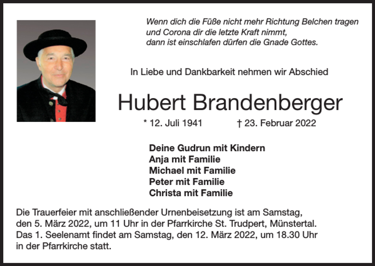 <p>Wenn dich die Füße nicht mehr Richtung Belchen tragen<br />und Corona dir die letzte Kraft nimmt,<br />dann ist einschlafen dürfen die Gnade Gottes.</p><p>In Liebe und Dankbarkeit nehmen wir Abschied</p><p>Hubert Brandenberger<br />* 12. Juli 1941</p><p>† 23. Februar 2022</p><p>Deine Gudrun mit Kindern<br />Anja mit Familie<br />Michael mit Familie<br />Peter mit Familie<br />Christa mit Familie<br />Die Trauerfeier mit anschließender Urnenbeisetzung ist am Samstag,<br />den 5. März 2022, um 11 Uhr in der Pfarrkirche St. Trudpert, Münstertal.<br />Das 1. Seelenamt findet am Samstag, den 12. März 2022, um 18.30 Uhr<br />in der Pfarrkirche statt.</p>