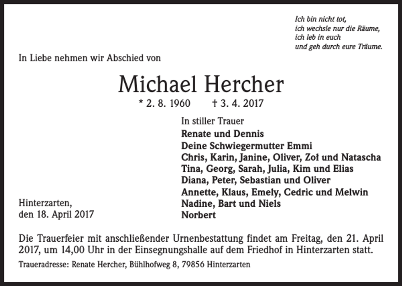 <p>Ich bin nicht tot,<br />ich wechsle nur die Räume,<br />ich leb in euch<br />und geh durch eure Träume.</p><p>In Liebe nehmen wir Abschied von</p><p>Michael Hercher<br />* 2. 8. 1960 † 3. 4. 2017</p><p>Hinterzarten,<br />den 18. April 2017</p><p>In stiller Trauer<br />Renate und Dennis<br />Deine Schwiegermutter Emmi<br />Chris, Karin, Janine, Oliver, Zoł und Natascha<br />Tina, Georg, Sarah, Julia, Kim und Elias<br />Diana, Peter, Sebastian und Oliver<br />Annette, Klaus, Emely, Cedric und Melwin<br />Nadine, Bart und Niels<br />Norbert</p><p>Die Trauerfeier mit anschließender Urnenbestattung findet am Freitag, den 21. April<br />2017, um 14,00 Uhr in der Einsegnungshalle auf dem Friedhof in Hinterzarten statt.<br />Traueradresse: Renate Hercher, Bühlhofweg 8, 79856 Hinterzarten</p>