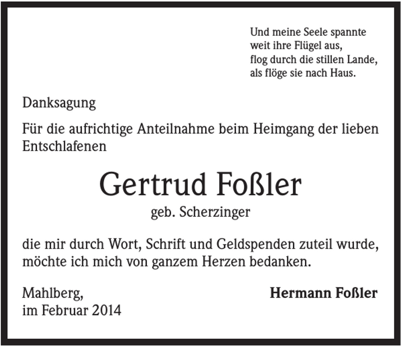 <p>Und meine Seele spannte<br />weit ihre Flügel aus,<br />flog durch die stillen Lande,<br />als flöge sie nach Haus.</p><p>Danksagung<br />Für die aufrichtige Anteilnahme beim Heimgang der lieben<br />Entschlafenen</p><p>Gertrud Foßler<br />geb. Scherzinger<br />die mir durch Wort, Schrift und Geldspenden zuteil wurde,<br />möchte ich mich von ganzem Herzen bedanken.<br />Mahlberg,<br />im Februar 2014</p><p>Hermann Foßler</p>