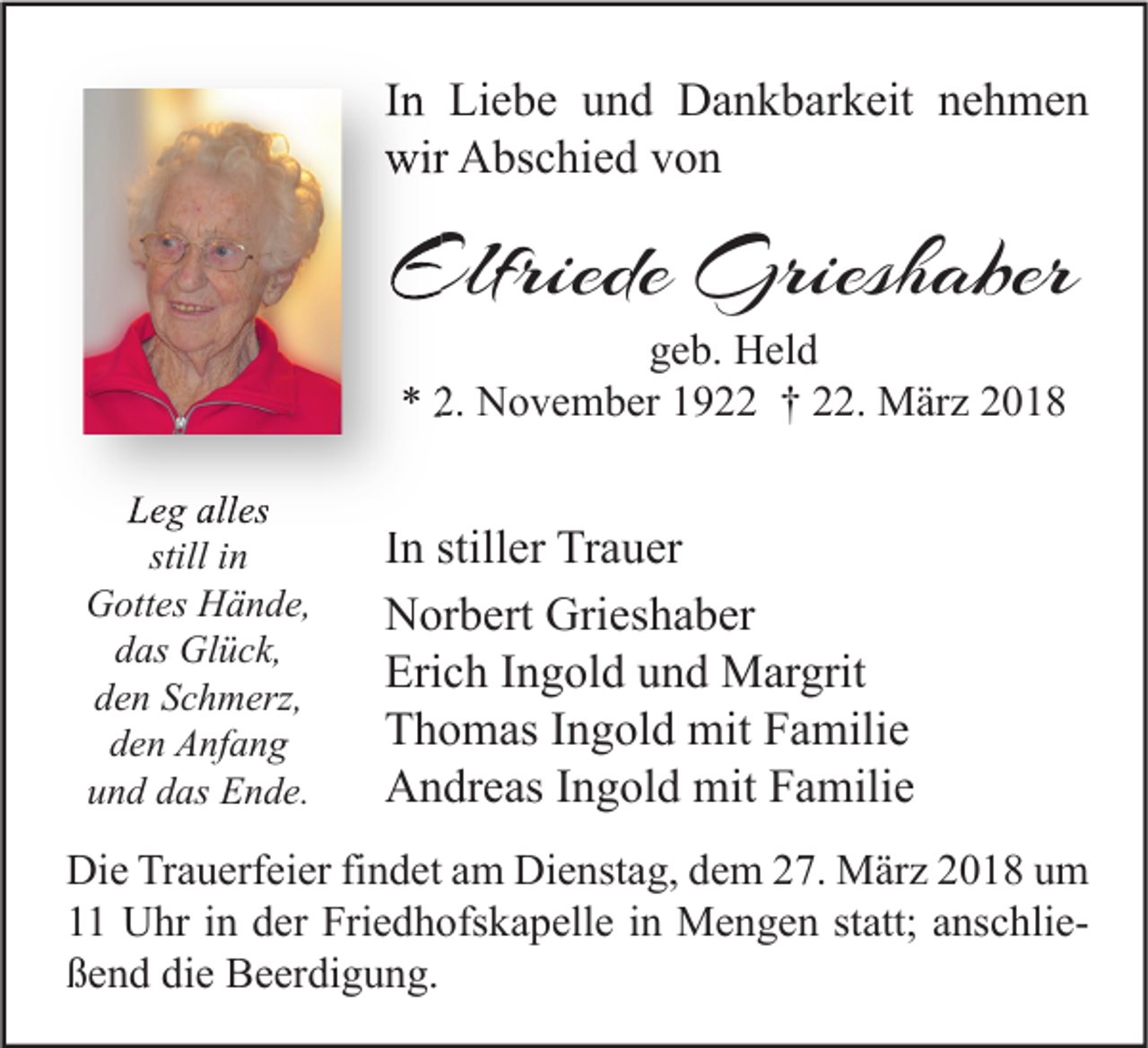 <p>IInn Liebe<br />Li e b e und<br />u n d Dankbarkeit<br />D a n k b ar k eit nehmen<br />ne h me n<br />wir AAbschied<br />wir<br />bs c hi e d vvon<br />on</p><p>Elfriede Grieshaber<br />Elfriede<br />Griesh aber<br />ggeb.<br />e b. Held<br />H el d<br />** 2.<br />2. November<br />N o v e m b er 11922<br />9 †† 222.<br />2. März<br />M är z 22</p><p>LLeg<br />e g all<br />alles<br />es<br />still iinn<br />GGottes<br />ott es HHände,<br />ä n d e,<br />ddas<br />as Glück,<br />Gl ü c k,<br />den<br />d e n SSchmerz,<br />c h m erz,<br />dden<br />e n Anfang<br />A nf a n g<br />und<br />u n d ddas<br />as Ende.<br />E n d e.</p><p>IInn stiller<br />still er Trauer<br />Tr a u er<br />NNorbert<br />or b ert Gri<br />es h a b er<br />Grieshaber<br />Erich<br />Eri<br />c h IIngold<br />n g ol d uund<br />n d Margrit<br />M ar grit<br />TThomas<br />h o m as IIngold<br />n g ol d mit<br />mit FFamilie<br />a mili e<br />AAndreas<br />n dr e as I Ingold<br />n g ol d mit<br />mit FFamilie<br />a mili e</p><p>Di e TrTrauerfeier<br />Die<br />a u erf ei er fifindet<br />n d et aam<br />m Di<br />Dienstag,<br />e nst a g, ddem<br />e m 227.<br />7. März<br />M är z 22018<br />0 1 8 uum<br />m<br />11 Uhr<br />U hr iin<br />n dder<br />er Friedhofskapelle<br />Fri e d h ofs k a p ell e iin<br />n Mengen<br />M e n g e n ststatt;<br />att; aanschliens c hli e ßßend<br />e n d di<br />die<br />e Beerdigung.<br />B e er di g u n g.</p>