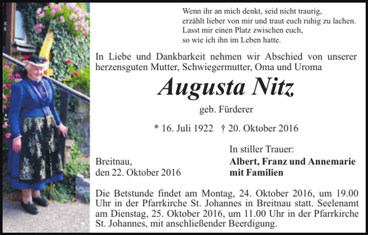 <p>Wenn ihr an mich denkt, seid nicht traurig,<br />erzählt lieber von mir und traut euch ruhig zu lachen.<br />Lasst mir einen Platz zwischen euch,<br />so wie ich ihn im Leben hatte.</p><p>In Liebe und Dankbarkeit nehmen wir Abschied von unserer<br />herzensguten Mutter, Schwiegermutter, Oma und Uroma</p><p>Augusta Nitz<br />geb. Fürderer<br />* 16. Juli 1922 † 20. Oktober 2016<br />Breitnau,<br />den 22. Oktober 2016</p><p>In stiller Trauer:<br />Albert, Franz und Annemarie<br />mit Familien</p><p>Die Betstunde findet am Montag, 24. Oktober 2016, um 19.00<br />Uhr in der Pfarrkirche St. Johannes in Breitnau statt. Seelenamt<br />am Dienstag, 25. Oktober 2016, um 11.00 Uhr in der Pfarrkirche<br />St. Johannes, mit anschließender Beerdigung.</p>