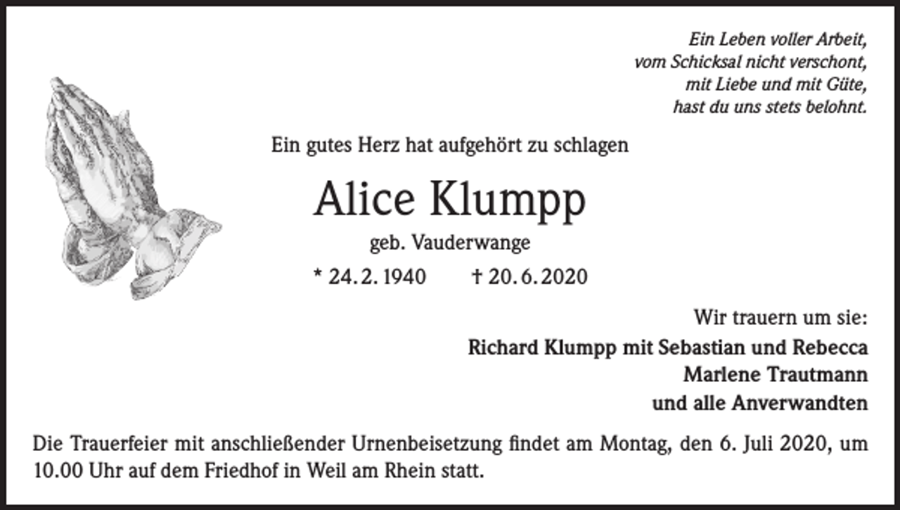 <p>Ein Leben voller Arbeit,<br />vom Schicksal nicht verschont,<br />mit Liebe und mit Güte,<br />hast du uns stets belohnt.</p><p>Ein gutes Herz hat aufgehört zu schlagen</p><p>Alice Klumpp<br />geb. Vauderwange<br />* 24. 2. 1940</p><p>† 20. 6. 2020<br />Wir trauern um sie:<br />Richard Klumpp mit Sebastian und Rebecca<br />Marlene Trautmann<br />und alle Anverwandten</p><p>Die Trauerfeier mit anschließender Urnenbeisetzung findet am Montag, den 6. Juli 2020, um<br />10.00 Uhr auf dem Friedhof in Weil am Rhein statt.</p>