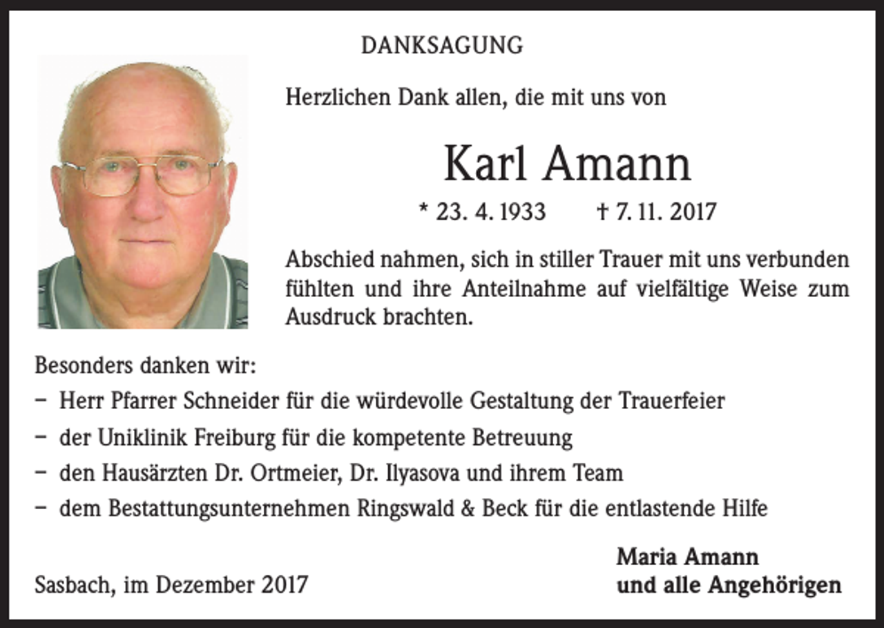 <p>DANKSAGUNG<br />Herzlichen Dank allen, die mit uns von</p><p>Karl Amann<br />* 23. 4. 1933 † 7. 11. 2017<br />Abschied nahmen, sich in stiller Trauer mit uns verbunden<br />fühlten und ihre Anteilnahme auf vielfältige Weise zum<br />Ausdruck brachten.<br />Besonders danken wir:<br />– Herr Pfarrer Schneider für die würdevolle Gestaltung der Trauerfeier<br />– der Uniklinik Freiburg für die kompetente Betreuung<br />– den Hausärzten Dr. Ortmeier, Dr. Ilyasova und ihrem Team<br />– dem Bestattungsunternehmen Ringswald &amp; Beck für die entlastende Hilfe</p><p>Sasbach, im Dezember 2017</p><p>Maria Amann<br />und alle Angehörigen</p>