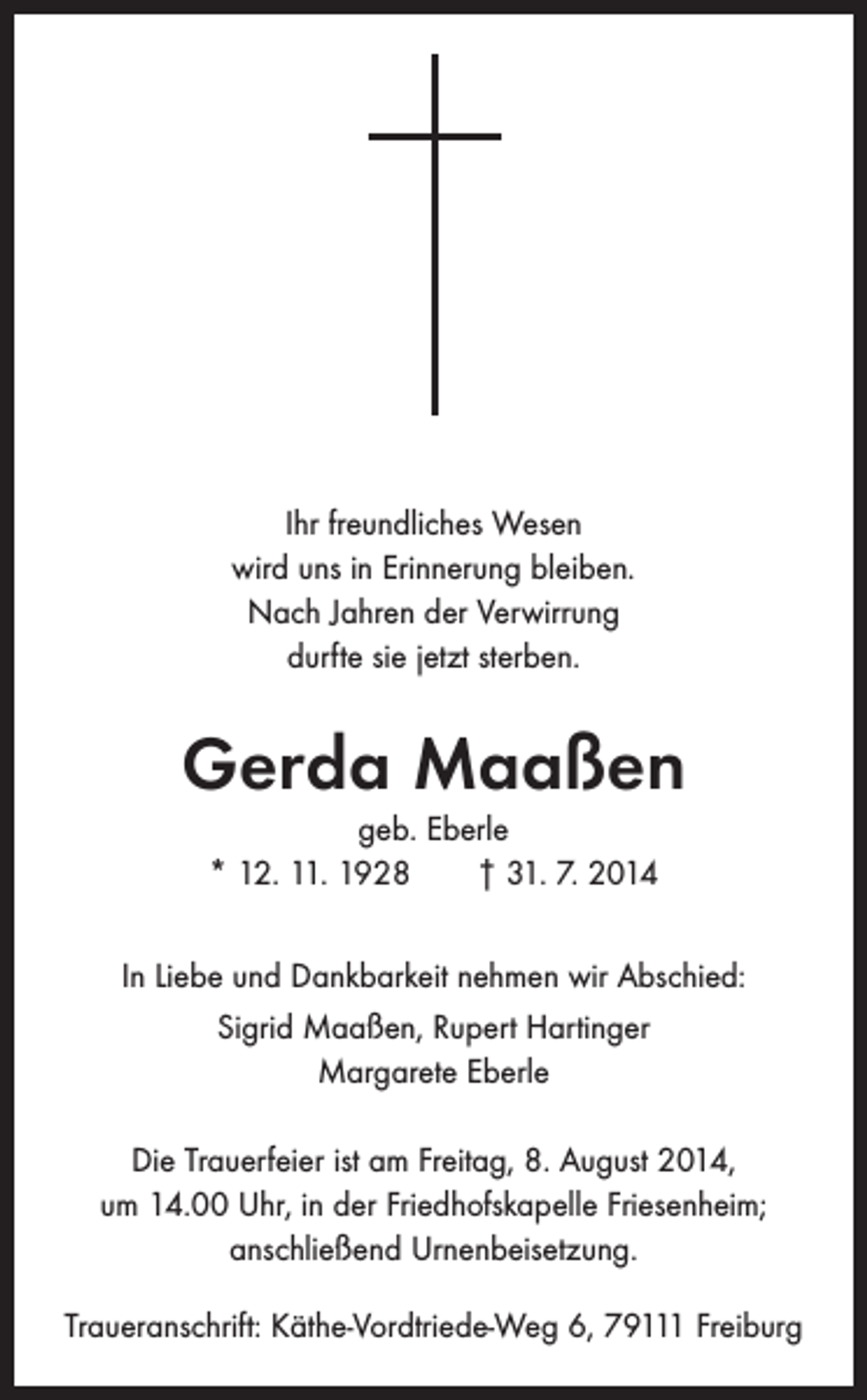 <p>Ihr freundliches Wesen<br />wird uns in Erinnerung bleiben.<br />Nach Jahren der Verwirrung<br />durfte sie jetzt sterben.</p><p>Gerda Maaßen<br />geb. Eberle<br />* 12. 11. 1928 † 31. 7. 2014<br />In Liebe und Dankbarkeit nehmen wir Abschied:<br />Sigrid Maaßen, Rupert Hartinger<br />Margarete Eberle<br />Die Trauerfeier ist am Freitag, 8. August 2014,<br />um 14.00 Uhr, in der Friedhofskapelle Friesenheim;<br />anschließend Urnenbeisetzung.<br />Traueranschrift: Käthe-Vordtriede-Weg 6, 79111 Freiburg</p>