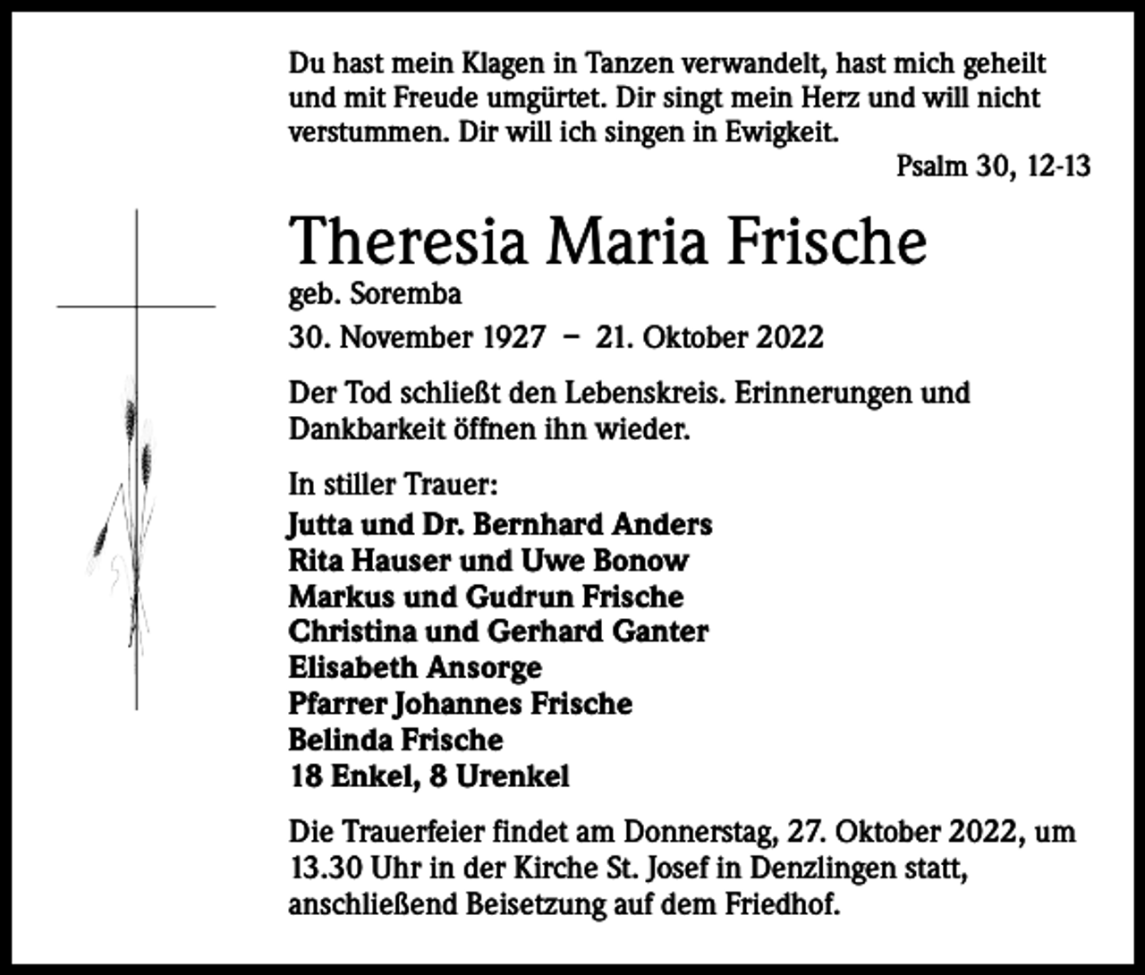 <p>Du hast mein Klagen in Tanzen verwandelt, hast mich geheilt<br />und mit Freude umgürtet. Dir singt mein Herz und will nicht<br />verstummen. Dir will ich singen in Ewigkeit.</p><p>Psalm 30, 12-13</p><p>Theresia Maria Frische<br />geb. Soremba<br />30. November 1927 – 21. Oktober 2022</p><p>Der Tod schließt den Lebenskreis. Erinnerungen und<br />Dankbarkeit ­öffnen ihn wieder.<br />In stiller Trauer:<br />Jutta und Dr. Bernhard Anders<br />Rita Hauser und Uwe Bonow<br />Markus und Gudrun Frische<br />Christina und Gerhard Ganter<br />Elisabeth Ansorge<br />Pfarrer Johannes Frische<br />Belinda Frische<br />18 Enkel, 8 Urenkel<br />Die Trauerfeier findet am Donnerstag, 27. Oktober 2022, um<br />13.30 Uhr in der Kirche St. Josef in Denzlingen statt,<br />anschließend Beisetzung auf dem Friedhof.</p>
