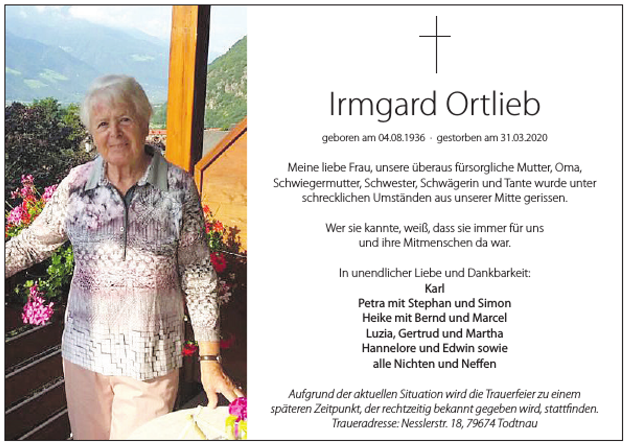<p>Irmgard Ortlieb<br />geboren am 04.08.1936 · gestorben am 31.03.2020</p><p>Meine liebe Frau, unsere überaus fürsorgliche Mutter, Oma,<br />Schwiegermutter, Schwester, Schwägerin und Tante wurde unter<br />schrecklichen Umständen aus unserer Mitte gerissen.<br />Wer sie kannte, weiß, dass sie immer für uns<br />und ihre Mitmenschen da war.<br />In unendlicher Liebe und Dankbarkeit:<br />Karl<br />Petra mit Stephan und Simon<br />Heike mit Bernd und Marcel<br />Luzia, Gertrud und Martha<br />Hannelore und Edwin sowie<br />alle Nichten und Neffen<br />Aufgrund der aktuellen Situation wird die Trauerfeier zu einem<br />späteren Zeitpunkt, der rechtzeitig bekannt gegeben wird, stattfinden.<br />Traueradresse: Nesslerstr. 18, 79674 Todtnau</p>