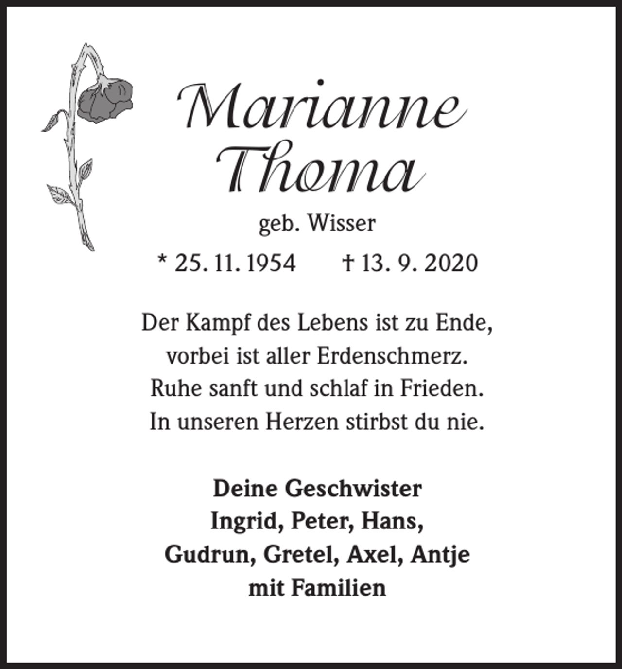 <p>Marianne<br />Thoma<br />geb. Wisser</p><p>* 25. 11. 1954</p><p>† 13. 9. 2020</p><p>Der Kampf des Lebens ist zu Ende,<br />vorbei ist aller Erdenschmerz.<br />Ruhe sanft und schlaf in Frieden.<br />In unseren Herzen stirbst du nie.<br />Deine Geschwister<br />Ingrid, Peter, Hans,<br />Gudrun, Gretel, Axel, Antje<br />mit Familien</p>