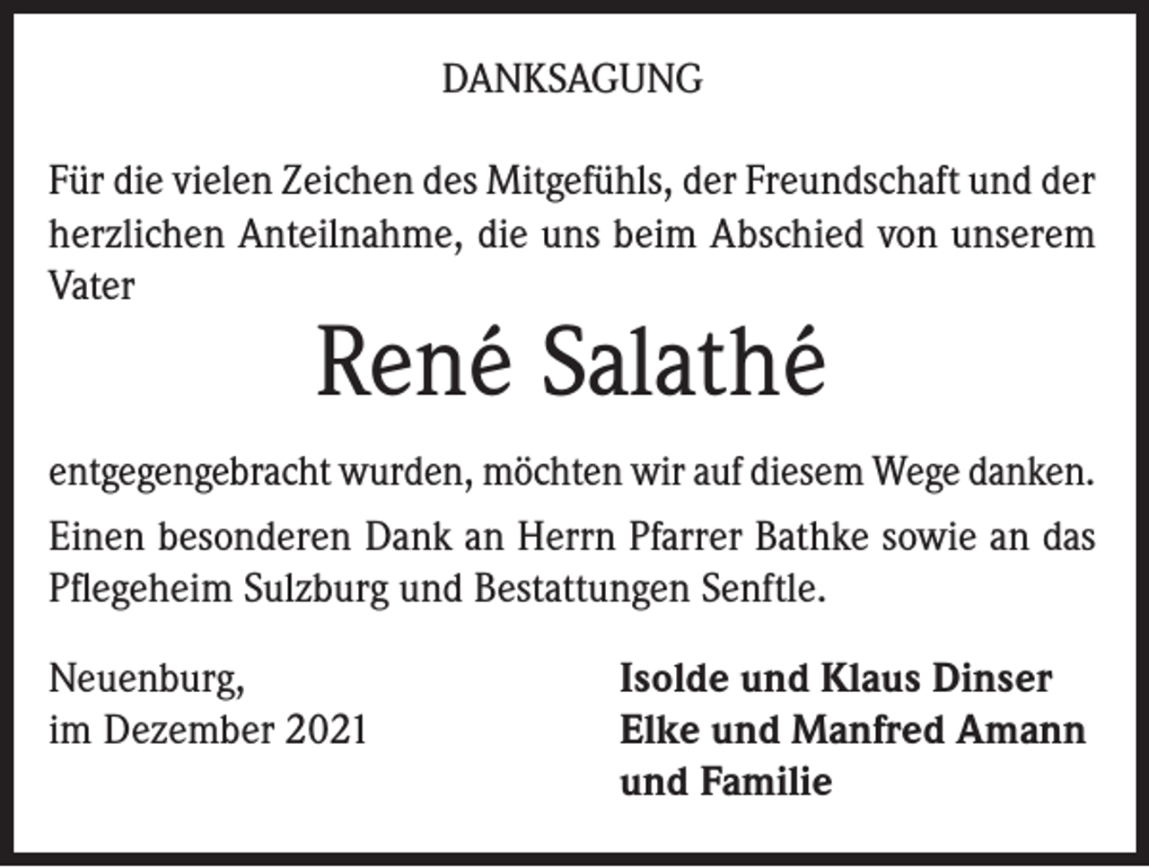 <p>DANKSAGUNG<br />Für die vielen Zeichen des Mitgefühls, der Freundschaft und der<br />herzlichen Anteilnahme, die uns beim Abschied von unserem<br />Vater</p><p>René Salathé</p><p>entgegengebracht wurden, möchten wir auf diesem Wege danken.<br />Einen besonderen Dank an Herrn Pfarrer Bathke sowie an das<br />Pflegeheim Sulzburg und Bestattungen Senftle.<br />Neuenburg,<br />im Dezember 2021</p><p>Isolde und Klaus Dinser<br />Elke und Manfred Amann<br />und Familie</p>