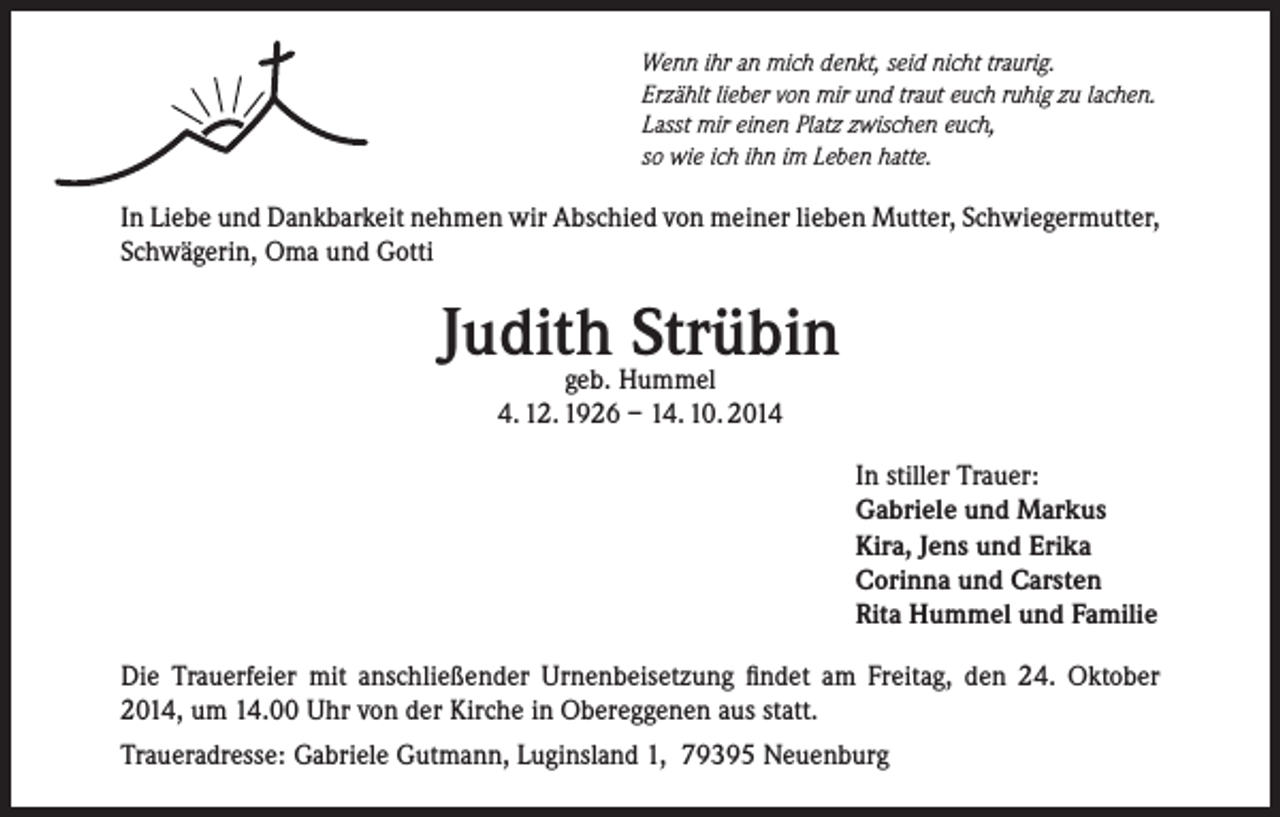<p>Wenn ihr an mich denkt, seid nicht traurig.<br />Erzählt lieber von mir und traut euch ruhig zu lachen.<br />Lasst mir einen Platz zwischen euch,<br />so wie ich ihn im Leben hatte.</p><p>In Liebe und Dankbarkeit nehmen wir Abschied von meiner lieben Mutter, Schwiegermutter,<br />Schwägerin, Oma und Gotti</p><p>Judith<br />Strübin<br />geb. Hummel<br />4. 12. 1926 – 14. 10. 2014<br />In stiller Trauer:<br />Gabriele und Markus<br />Kira, Jens und Erika<br />Corinna und Carsten<br />Rita Hummel und Familie<br />Die Trauerfeier mit anschließender Urnenbeisetzung findet am Freitag, den 24. Oktober<br />2014, um 14.00 Uhr von der Kirche in Obereggenen aus statt.<br />Traueradresse: Gabriele Gutmann, Luginsland 1, 79395 Neuenburg</p>