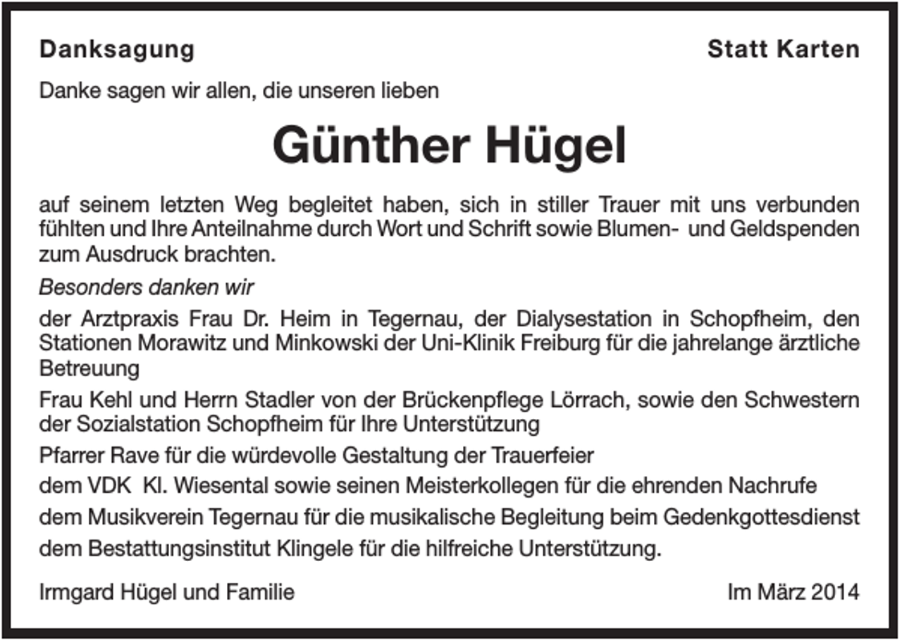 <p>Danksagung</p><p>Statt Karten</p><p>Danke sagen wir allen, die unseren lieben</p><p>Günther Hügel<br />auf seinem letzten Weg begleitet haben, sich in stiller Trauer mit uns verbunden<br />fühlten und Ihre Anteilnahme durch Wort und Schrift sowie Blumen- und Geldspenden<br />zum Ausdruck brachten.<br />Besonders danken wir<br />der Arztpraxis Frau Dr. Heim in Tegernau, der Dialysestation in Schopfheim, den<br />Stationen Morawitz und Minkowski der Uni-Klinik Freiburg für die jahrelange ärztliche<br />Betreuung<br />Frau Kehl und Herrn Stadler von der Brückenpflege Lörrach, sowie den Schwestern<br />der Sozialstation Schopfheim für Ihre Unterstützung<br />Pfarrer Rave für die würdevolle Gestaltung der Trauerfeier<br />dem VDK Kl. Wiesental sowie seinen Meisterkollegen für die ehrenden Nachrufe<br />dem Musikverein Tegernau für die musikalische Begleitung beim Gedenkgottesdienst<br />dem Bestattungsinstitut Klingele für die hilfreiche Unterstützung.<br />Irmgard Hügel und Familie</p><p>Im März 2014</p>