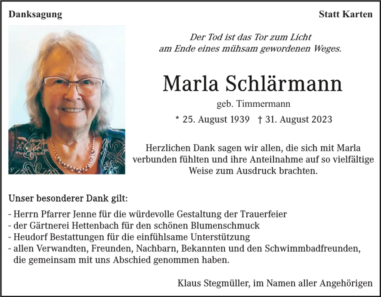 <p>Danksagung</p><p>Statt Karten</p><p>Der Tod ist das Tor zum Licht<br />am Ende eines mühsam gewordenen Weges.</p><p>geb. Timmermann<br />* 25. August 1939 † 31. August 2023<br />Herzlichen Dank sagen wir allen, die sich mit Marla<br />verbunden fühlten und ihre Anteilnahme auf so vielfältige<br />Weise zum Ausdruck brachten.</p><p>- Herrn Pfarrer Jenne für die würdevolle Gestaltung der Trauerfeier<br />- der Gärtnerei Hettenbach für den schönen Blumenschmuck<br />- Heudorf Bestattungen für die einfühlsame Unterstützung<br />- allen Verwandten, Freunden, Nachbarn, Bekannten und den Schwimmbadfreunden,<br />die gemeinsam mit uns Abschied genommen haben.<br />Klaus Stegmüller, im Namen aller Angehörigen</p>