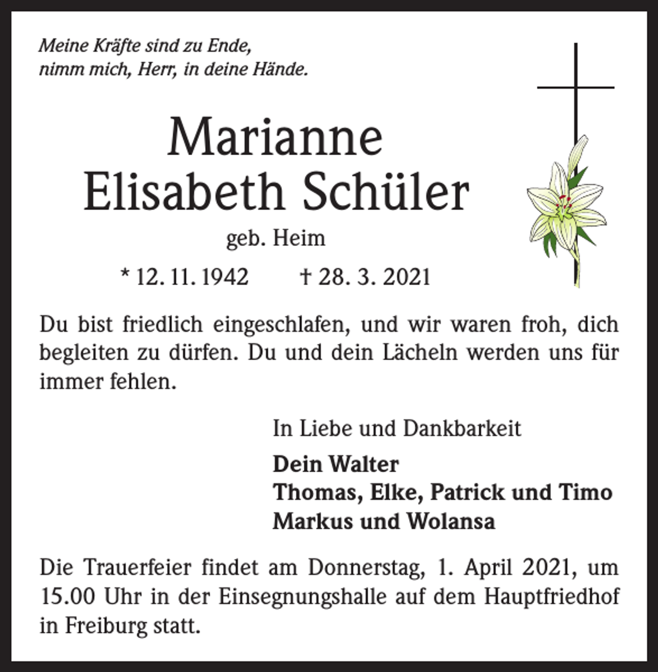 <p>Meine Kräfte sind zu Ende,<br />nimm mich, Herr, in deine Hände.</p><p>Marianne<br />Elisabeth Schüler<br />geb. Heim</p><p>* 12. 11. 1942 † 28. 3. 2021<br />Du bist friedlich eingeschlafen, und wir waren froh, dich<br />begleiten zu dürfen. Du und dein Lächeln werden uns für<br />immer fehlen.<br />In Liebe und Dankbarkeit<br />Dein Walter<br />Thomas, Elke, Patrick und Timo<br />Markus und Wolansa<br />Die Trauerfeier findet am Donnerstag, 1. April 2021, um<br />15.00 Uhr in der Einsegnungshalle auf dem Hauptfriedhof<br />in Freiburg statt.</p>