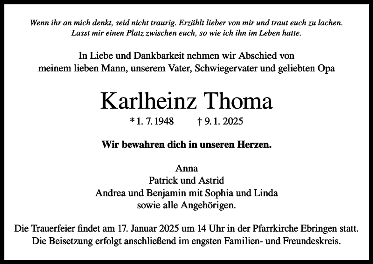 <p>Wenn ihr an mich denkt, seid nicht traurig. Erzählt lieber von mir und traut euch zu lachen.<br />Lasst mir einen Platz zwischen euch, so wie ich ihn im Leben hatte.</p><p>In Liebe und Dankbarkeit nehmen wir Abschied von<br />meinem lieben Mann, unserem Vater, Schwiegervater und geliebten Opa</p><p>Karlheinz Thoma<br />* 1. 7. 1948</p><p>† 9. 1. 2025</p><p>Wir bewahren dich in unseren Herzen.<br />Anna<br />Patrick und Astrid<br />Andrea und Benjamin mit Sophia und Linda<br />sowie alle Angehörigen.<br />Die Trauerfeier findet am 17. Januar 2025 um 14 Uhr in der Pfarrkirche Ebringen statt.<br />Die Beisetzung erfolgt anschließend im engsten Familien- und Freundeskreis.</p>