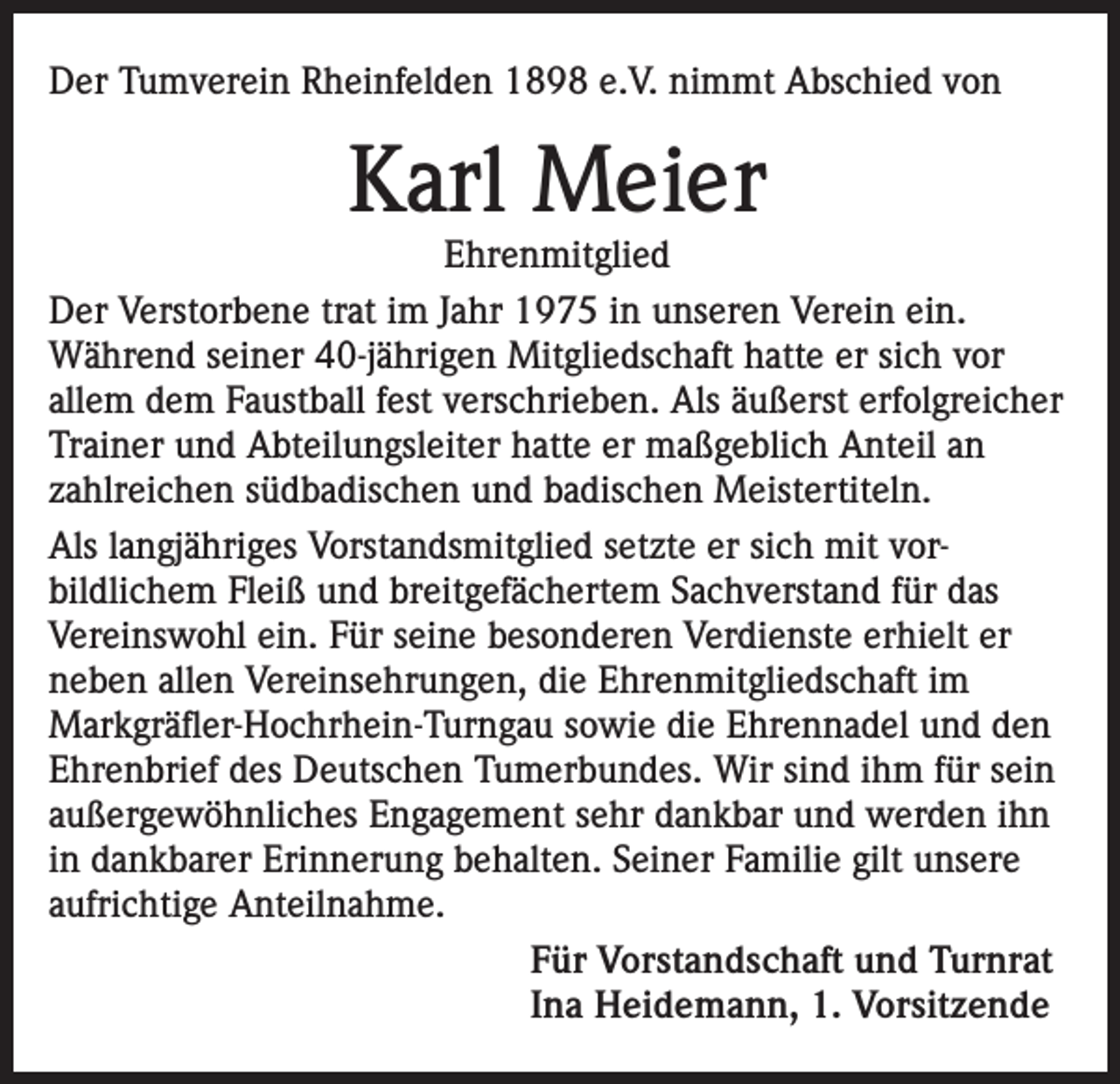 <p>Der Tumverein Rheinfelden 1898 e.V. nimmt Abschied von</p><p>Karl Meier</p><p>Ehrenmitglied<br />Der Verstorbene trat im Jahr 1975 in unseren Verein ein.<br />Während seiner 40-jährigen Mitgliedschaft hatte er sich vor<br />allem dem Faustball fest verschrieben. Als äußerst erfolgreicher<br />Trainer und Abteilungsleiter hatte er maßgeblich Anteil an<br />zahlreichen südbadischen und badischen Meistertiteln.<br />Als langjähriges Vorstandsmitglied setzte er sich mit vorbildlichem Fleiß und breitgefächertem Sachverstand für das<br />Vereinswohl ein. Für seine besonderen Verdienste erhielt er<br />neben allen Vereinsehrungen, die Ehrenmitgliedschaft im<br />Markgräfler-Hochrhein-Turngau sowie die Ehrennadel und den<br />Ehrenbrief des Deutschen Tumerbundes. Wir sind ihm für sein<br />außergewöhnliches Engagement sehr dankbar und werden ihn<br />in dankbarer Erinnerung behalten. Seiner Familie gilt unsere<br />aufrichtige Anteilnahme.<br />Für Vorstandschaft und Turnrat<br />Ina Heidemann, 1. Vorsitzende</p>