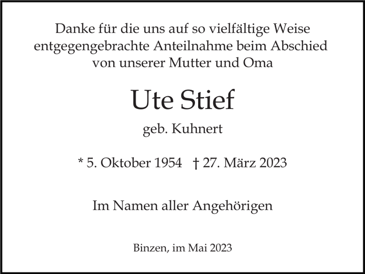 <p>Danke für die uns auf so vielfältige Weise<br />entgegengebrachte Anteilnahme beim Abschied<br />von unserer Mutter und Oma</p><p>Ute Stief<br />geb. Kuhnert<br />* 5. Oktober 1954 † 27. März 2023<br />Im Namen aller Angehörigen<br />Binzen, im Mai 2023</p>