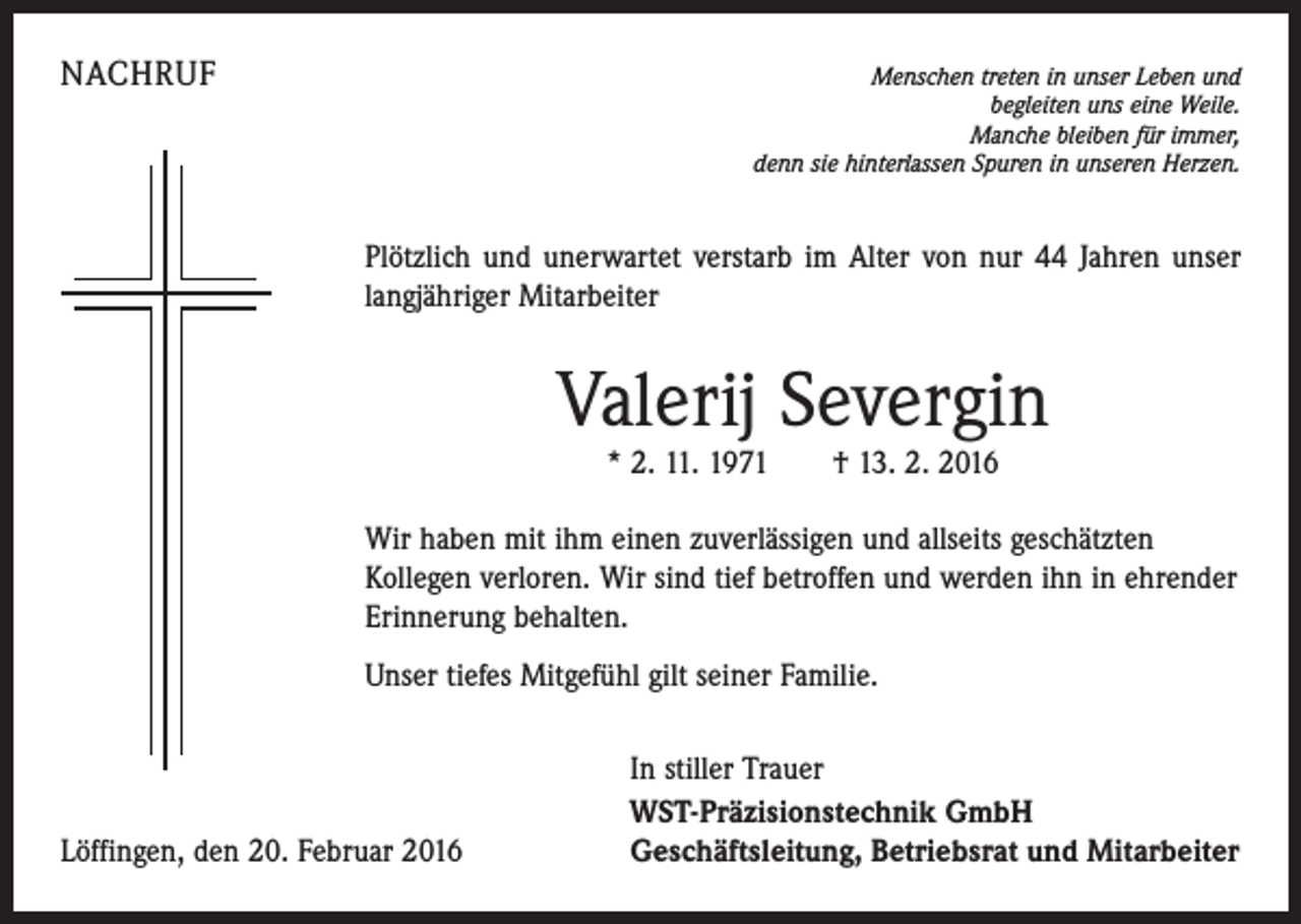 <p>NACHRUF</p><p>Menschen treten in unser Leben und<br />begleiten uns eine Weile.<br />Manche bleiben für immer,<br />denn sie hinterlassen Spuren in unseren Herzen.</p><p>Plötzlich und unerwartet verstarb im Alter von nur 44 Jahren unser<br />langjähriger Mitarbeiter</p><p>Valerij Severgin<br />* 2. 11. 1971 † 13. 2. 2016</p><p>Wir haben mit ihm einen zuverlässigen und allseits geschätzten<br />­Kollegen verloren. Wir sind tief betroffen und werden ihn in ehrender<br />Erinnerung behalten.<br />Unser tiefes Mitgefühl gilt seiner Familie.</p><p>Löffingen, den 20. Februar 2016</p><p>In stiller Trauer<br />WST-Präzisionstechnik GmbH<br />Geschäftsleitung, Betriebsrat und Mitarbeiter</p>