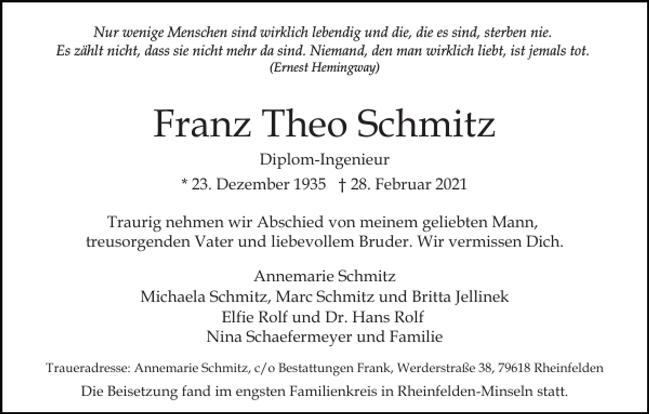 <p>Nur wenige Menschen sind wirklich lebendig und die, die es sind, sterben nie.<br />Es zählt nicht, dass sie nicht mehr da sind. Niemand, den man wirklich liebt, ist jemals tot.<br />(Ernest Hemingway)</p><p>Franz Theo Schmitz<br />Diplom-Ingenieur<br />* 23. Dezember 1935 † 28. Februar 2021<br />Traurig nehmen wir Abschied von meinem geliebten Mann,<br />treusorgenden Vater und liebevollem Bruder. Wir vermissen Dich.<br />Annemarie Schmitz<br />Michaela Schmitz, Marc Schmitz und Britta Jellinek<br />Elfie Rolf und Dr. Hans Rolf<br />Nina Schaefermeyer und Familie<br />Traueradresse: Annemarie Schmitz, c/o Bestattungen Frank, Werderstraße 38, 79618 Rheinfelden</p><p>Die Beisetzung fand im engsten Familienkreis in Rheinfelden-Minseln statt.</p>