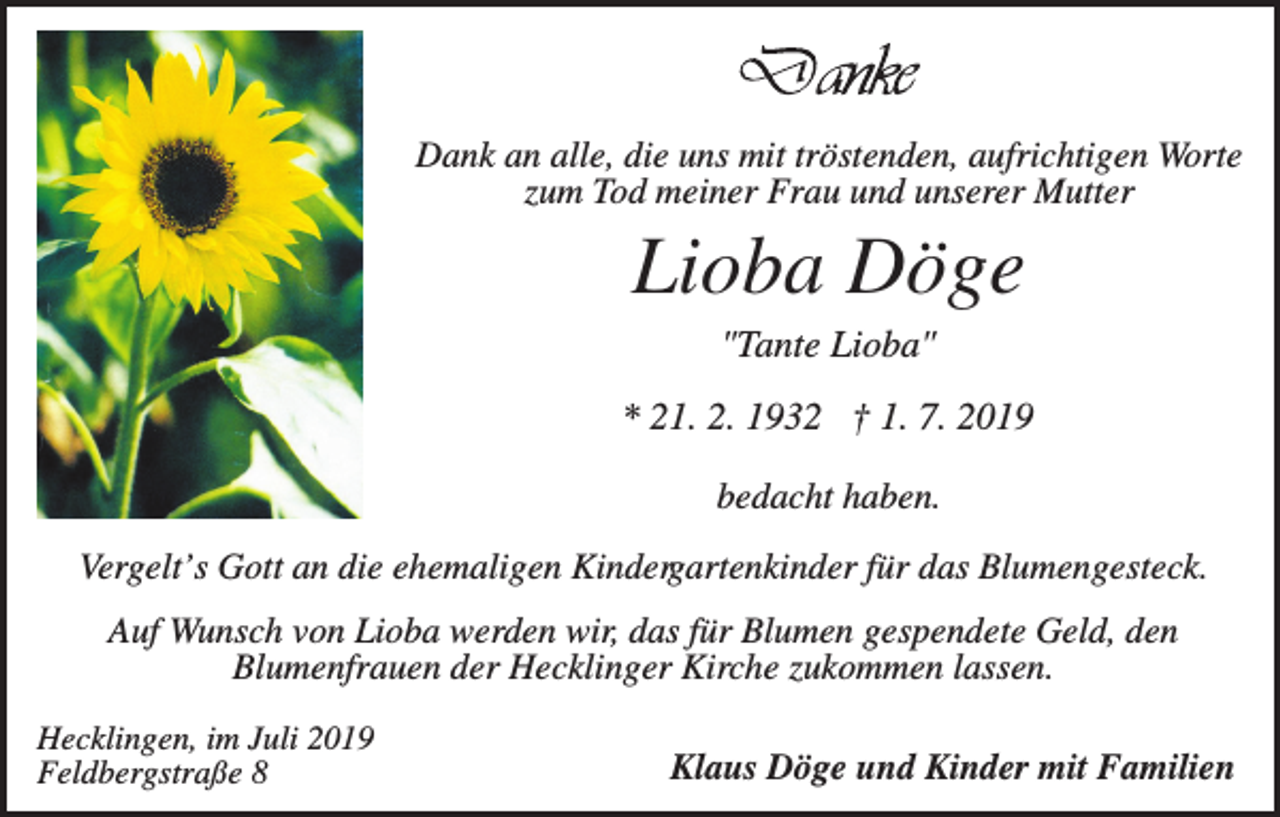 <p>Dank an alle, die uns mit tröstenden, aufrichtigen Worte<br />zum Tod meiner Frau und unserer Mutter</p><p>Lioba Döge<br />"Tante Lioba"<br />* 21. 2. 1932 † 1. 7. 2019<br />bedacht haben.<br />Vergelt’s Gott an die ehemaligen Kindergartenkinder für das Blumengesteck.<br />Auf Wunsch von Lioba werden wir, das für Blumen gespendete Geld, den<br />Blumenfrauen der Hecklinger Kirche zukommen lassen.<br />Hecklingen, im Juli 2019<br />Feldbergstraße 8</p><p>Klaus Döge und Kinder mit Familien</p>
