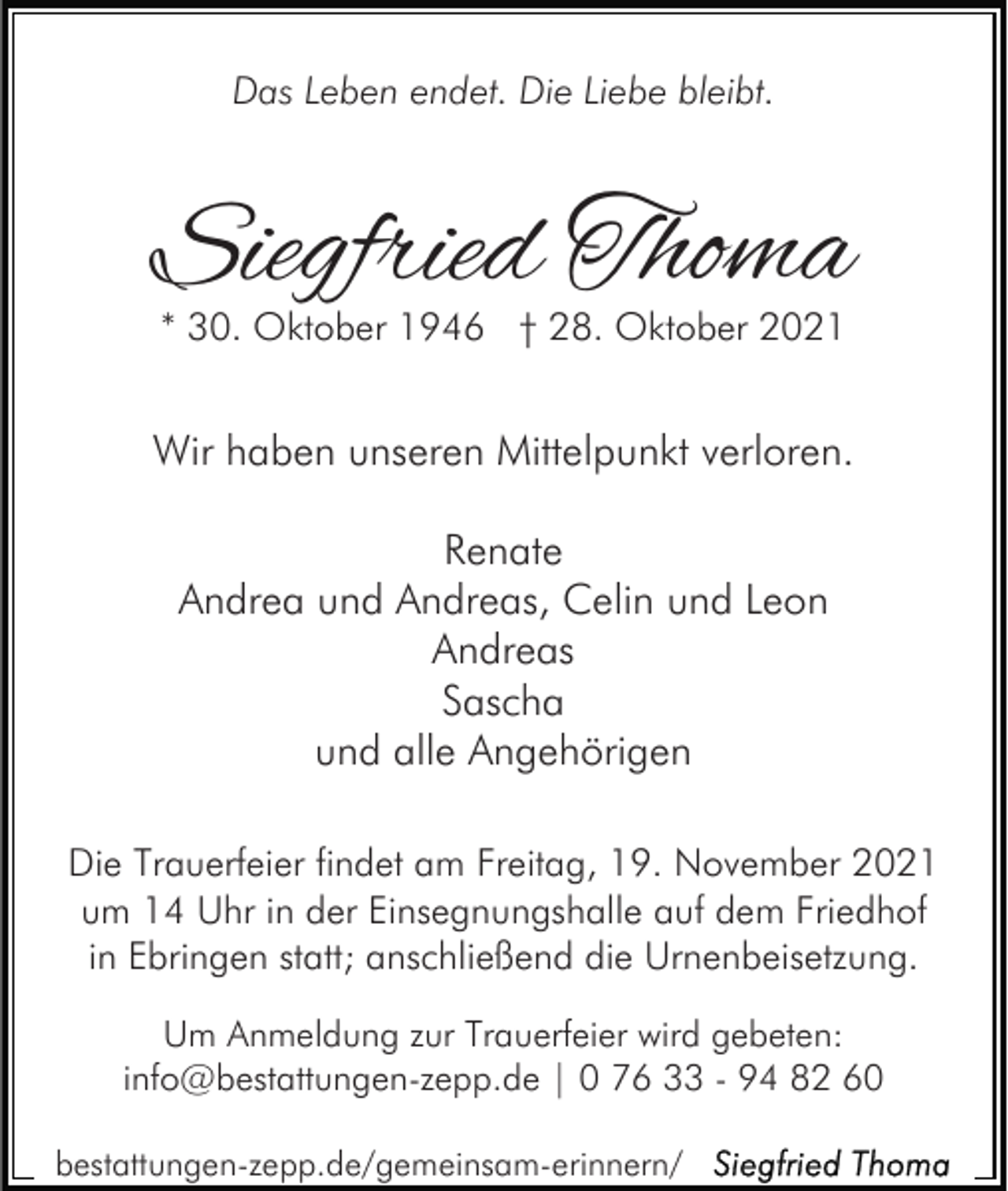 <p>Das Leben endet. Die Liebe bleibt.</p><p>Siegfried Thoma<br />* 30. Oktober 1946 † 28. Oktober 2021</p><p>Wir haben unseren Mittelpunkt verloren.<br />Renate<br />Andrea und Andreas, Celin und Leon<br />Andreas<br />Sascha<br />und alle Angehörigen<br />Die Trauerfeier findet am Freitag, 19. November 2021<br />um 14 Uhr in der Einsegnungshalle auf dem Friedhof<br />in Ebringen statt; anschließend die Urnenbeisetzung.<br />Um Anmeldung zur Trauerfeier wird gebeten:<br />info@bestattungen-zepp.de | 0 76 33 - 94 82 60<br />bestattungen-zepp.de/gemeinsam-erinnern/</p>