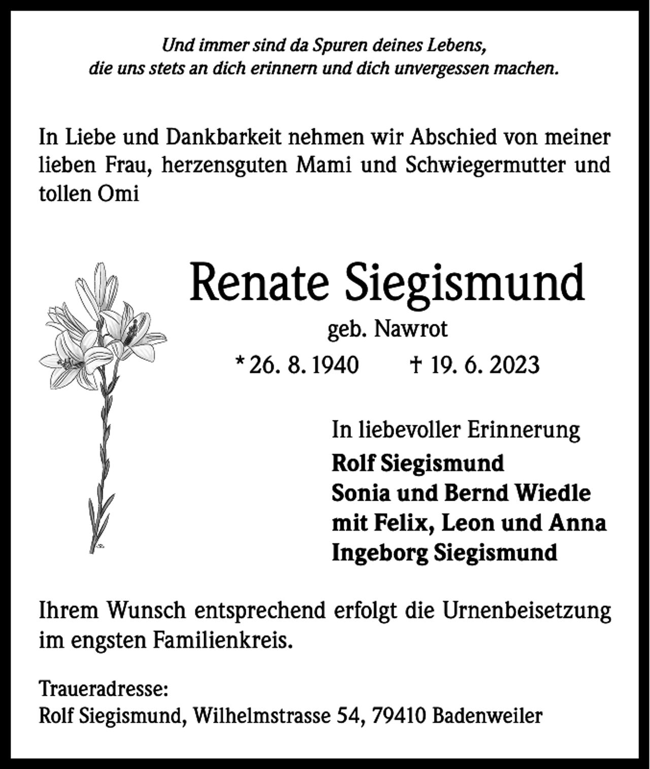 <p>Und immer sind da Spuren deines Lebens,<br />die uns stets an dich erinnern und dich unvergessen machen.</p><p>In Liebe und Dankbarkeit nehmen wir Abschied von meiner<br />lieben Frau, herzensguten Mami und Schwiegermutter und<br />tollen Omi</p><p>Renate Siegismund<br />geb. Nawrot<br />* 26. 8. 1940 † 19. 6. 2023</p><p>In liebevoller Erinnerung<br />Rolf Siegismund<br />Sonia und Bernd Wiedle<br />mit Felix, Leon und Anna<br />Ingeborg Siegismund<br />Ihrem Wunsch entsprechend erfolgt die Urnenbeisetzung<br />im engsten Familienkreis.<br />Traueradresse:<br />Rolf Siegismund, Wilhelmstrasse 54, 79410 Badenweiler</p>