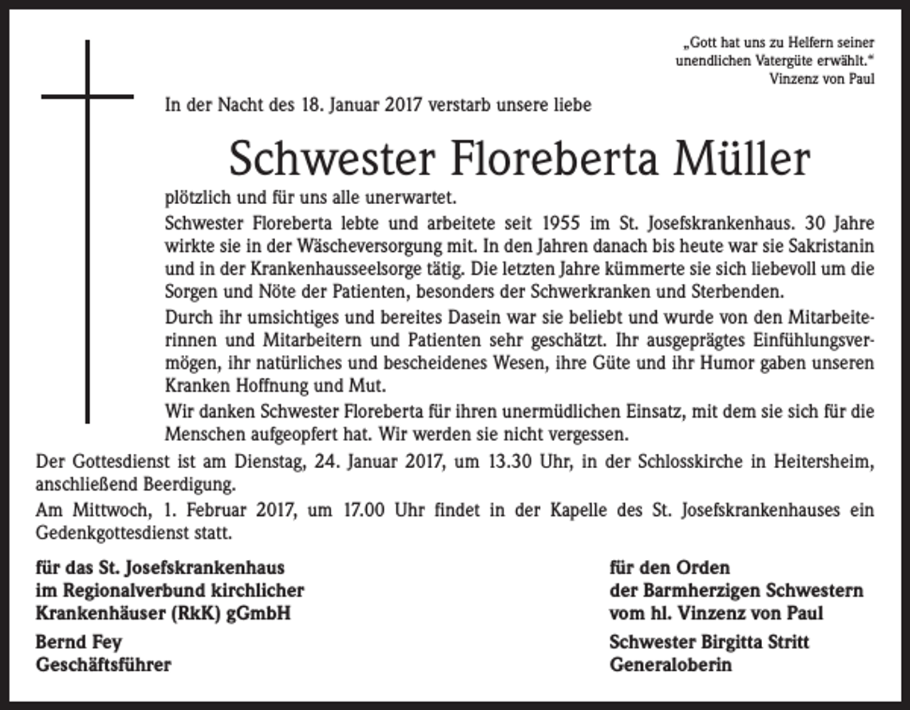 <p>„Gott hat uns zu Helfern seiner<br />unendlichen Vatergüte erwählt.“<br />Vinzenz von Paul</p><p>In der Nacht des 18. Januar 2017 verstarb unsere liebe</p><p>Schwester Floreberta Müller</p><p>plötzlich und für uns alle unerwartet.<br />Schwester Floreberta lebte und arbeitete seit 1955 im St. Josefskrankenhaus. 30 Jahre<br />­wirkte sie in der Wäscheversorgung mit. In den Jahren danach bis heute war sie Sakristanin<br />und in der Krankenhausseelsorge tätig. Die letzten Jahre kümmerte sie sich liebevoll um die<br />Sorgen und Nöte der Patienten, besonders der Schwerkranken und Sterbenden.<br />Durch ihr umsichtiges und bereites Dasein war sie beliebt und wurde von den Mitarbeite­<br />rinnen und Mitarbeitern und Patienten sehr geschätzt. Ihr ausgeprägtes Einfühlungsver­<br />mögen, ihr natürliches und bescheidenes Wesen, ihre Güte und ihr Humor gaben unseren<br />Kranken Hoffnung und Mut.<br />Wir danken Schwester Floreberta für ihren unermüdlichen Einsatz, mit dem sie sich für die<br />Menschen aufgeopfert hat. Wir werden sie nicht vergessen.<br />Der Gottesdienst ist am Dienstag, 24. Januar 2017, um 13.30 Uhr, in der Schlosskirche in Heitersheim,<br />anschließend Beerdigung.<br />Am Mittwoch, 1. Februar 2017, um 17.00 Uhr findet in der Kapelle des St. Josefskranken­hauses ein<br />­Gedenkgottesdienst statt.<br />für das St. Josefskrankenhaus<br />im Regionalverbund kirchlicher<br />Krankenhäuser (RkK) gGmbH<br />Bernd Fey<br />Geschäftsführer</p><p>für den Orden<br />der Barmherzigen Schwestern<br />vom hl. Vinzenz von Paul<br />Schwester Birgitta Stritt<br />Generaloberin</p>