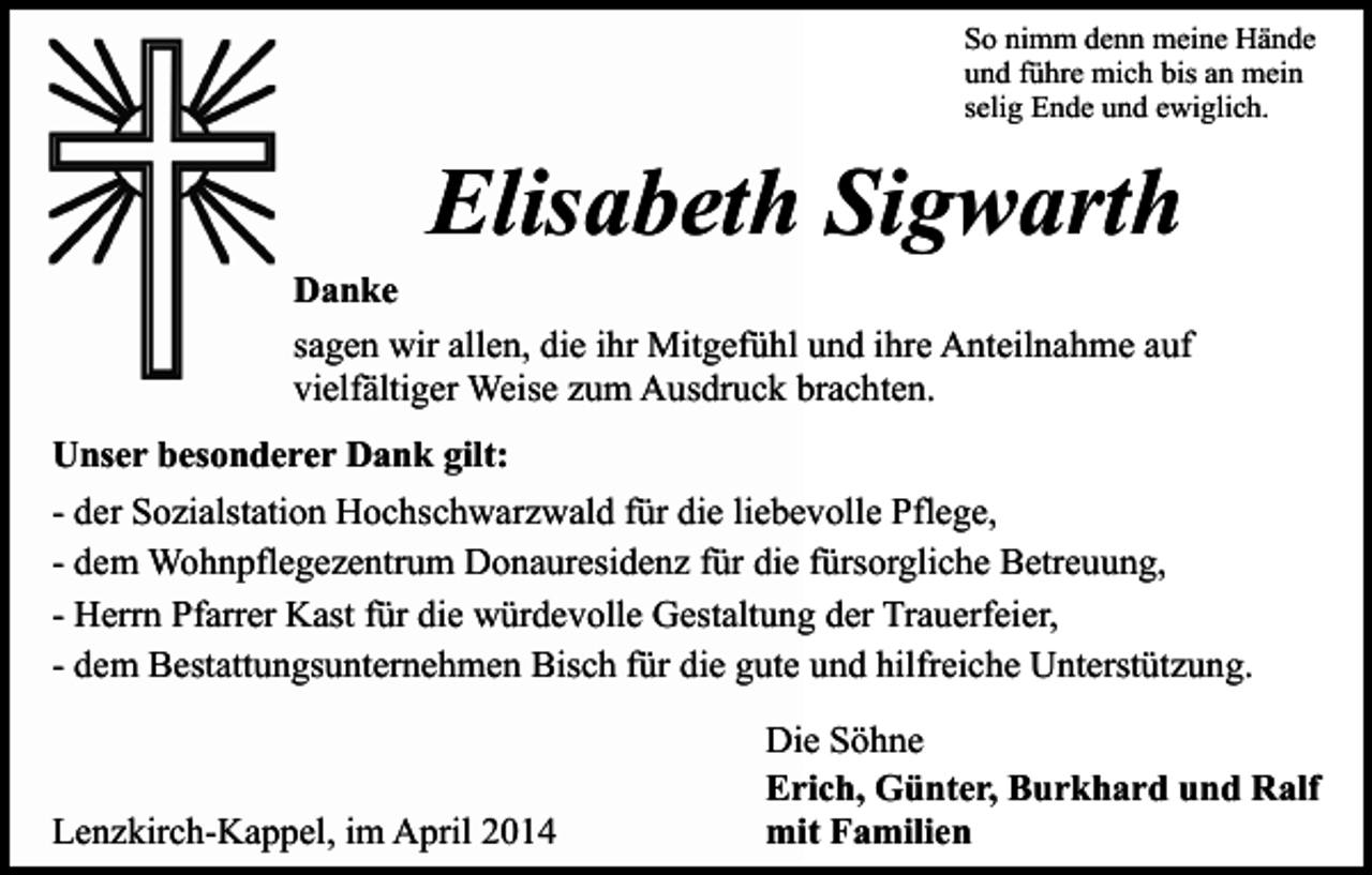 <p>So nimm denn meine Hände<br />und führe mich bis an mein<br />selig Ende und ewiglich.</p><p>Elisabeth Sigwarth</p><p>Danke<br />sagen wir allen, die ihr Mitgefühl und ihre Anteilnahme auf<br />vielfältiger Weise zum Ausdruck brachten.<br />Unser besonderer Dank gilt:<br />- der Sozialstation Hochschwarzwald für die liebevolle Pflege,<br />- dem Wohnpflegezentrum Donauresidenz für die fürsorgliche Betreuung,<br />- Herrn Pfarrer Kast für die würdevolle Gestaltung der Trauerfeier,<br />- dem Bestattungsunternehmen Bisch für die gute und hilfreiche Unterstützung.</p><p>Lenzkirch-Kappel, im April 2014</p><p>Die Söhne<br />Erich, Günter, Burkhard und Ralf<br />mit Familien</p>