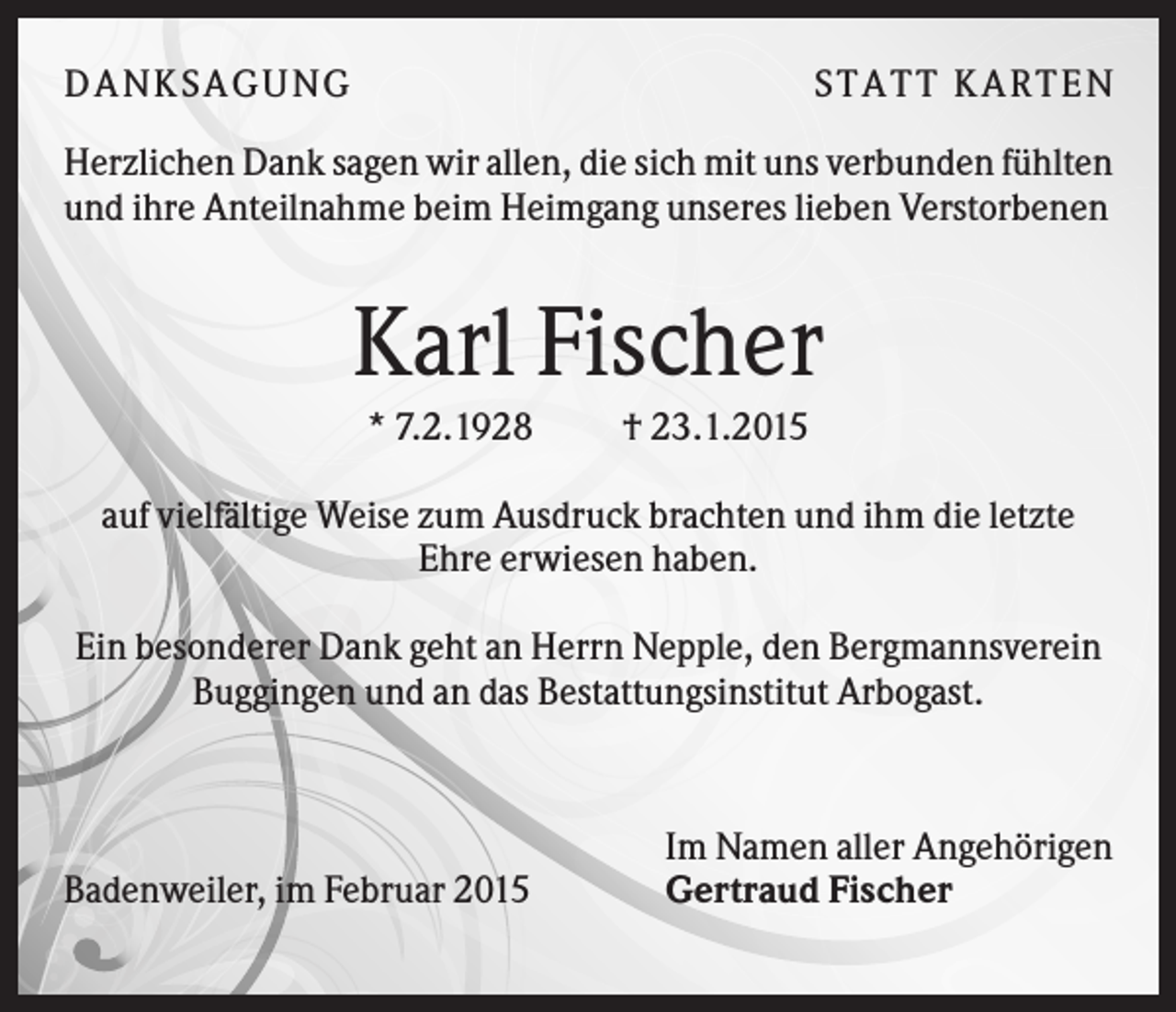 <p>D A NK S A G U NG</p><p>S T A T T K A R T EN</p><p>Herzlichen Dank sagen wir allen, die sich mit uns verbunden fühlten<br />und ihre Anteilnahme beim Heimgang unseres lieben Verstorbenen</p><p>Karl Fischer<br />* 7.2.1928</p><p>† 23.1.2015</p><p>auf vielfältige Weise zum Ausdruck brachten und ihm die letzte<br />Ehre erwiesen haben.<br />Ein besonderer Dank geht an Herrn Nepple, den Bergmannsverein<br />Buggingen und an das Bestattungsinstitut Arbogast.</p><p>Badenweiler, im Februar 2015</p><p>Im Namen aller Angehörigen<br />Gertraud Fischer</p>