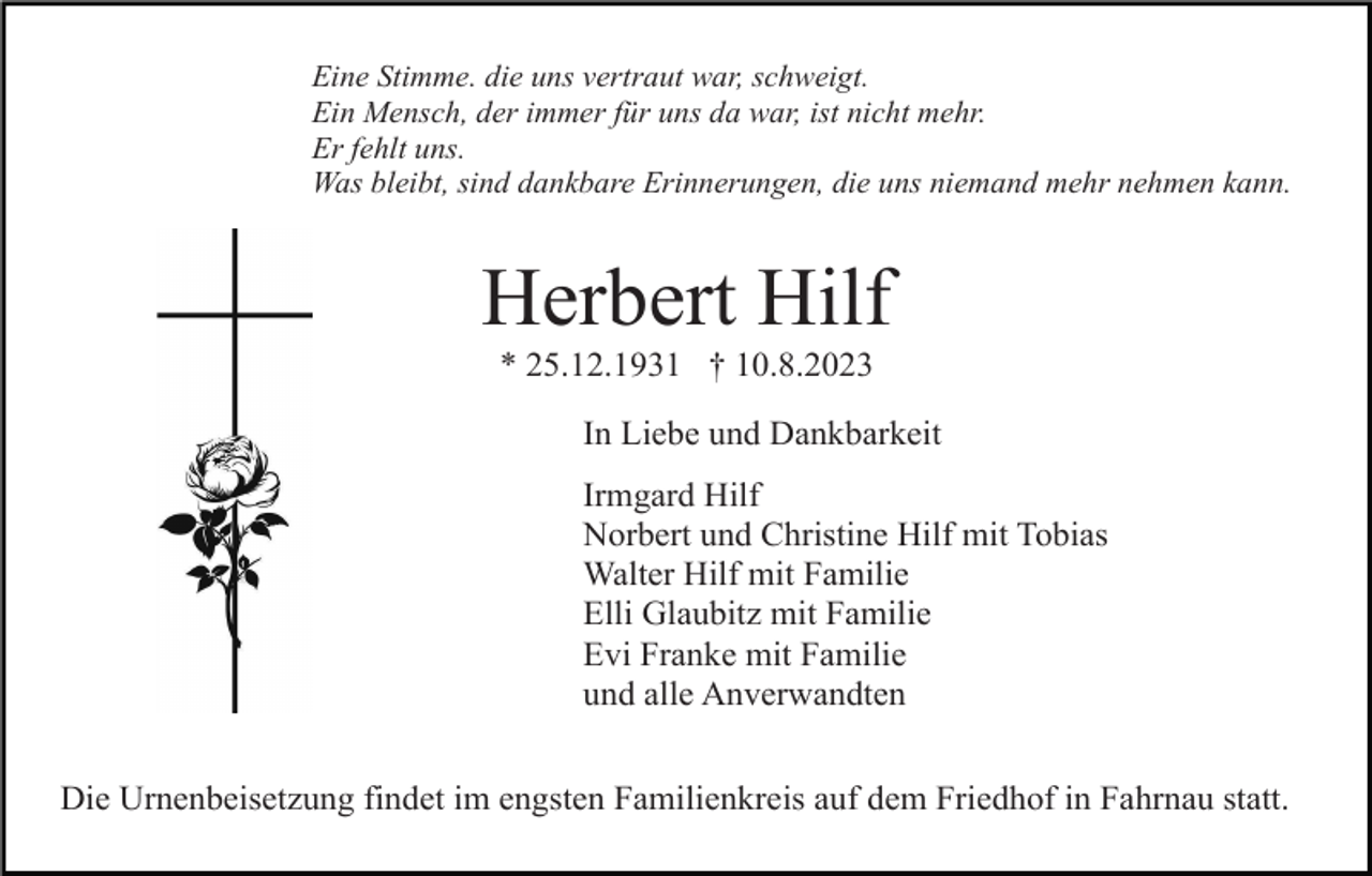 <p>Eine Stimme. die uns vertraut war, schweigt.<br />Ein Mensch, der immer für uns da war, ist nicht mehr.<br />Er fehlt uns.<br />Was bleibt, sind dankbare Erinnerungen, die uns niemand mehr nehmen kann.</p><p>Herbert Hilf<br />* 25.12.1931 † 10.8.2023<br />In Liebe und Dankbarkeit<br />Irmgard Hilf<br />Norbert und Christine Hilf mit Tobias<br />Walter Hilf mit Familie<br />Elli Glaubitz mit Familie<br />Evi Franke mit Familie<br />und alle Anverwandten<br />Die Urnenbeisetzung findet im engsten Familienkreis auf dem Friedhof in Fahrnau statt.</p>