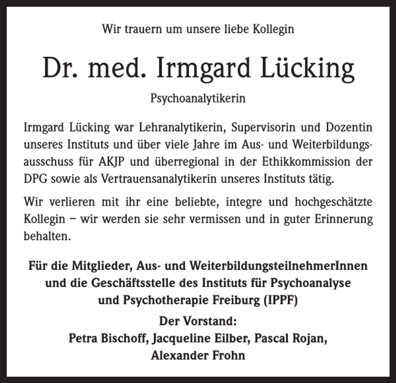 <p>Wir trauern um unsere liebe Kollegin</p><p>Dr. med. Irmgard Lücking<br />Psychoanalytikerin<br />Irmgard Lücking war Lehranalytikerin, Supervisorin und Dozentin<br />unseres Instituts und über viele Jahre im Aus- und Weiterbildungsausschuss für AKJP und überregional in der Ethikkommission der<br />DPG sowie als Vertrauensanalytikerin unseres Instituts tätig.<br />Wir verlieren mit ihr eine beliebte, integre und hochgeschätzte<br />Kollegin – wir werden sie sehr vermissen und in guter Erinnerung<br />behalten.<br />Für die Mitglieder, Aus- und WeiterbildungsteilnehmerInnen<br />und die Geschäftsstelle des Instituts für Psychoanalyse<br />und Psychotherapie Freiburg (IPPF)<br />Der Vorstand:<br />Petra Bischoff, Jacqueline Eilber, Pascal Rojan,<br />Alexander Frohn</p>