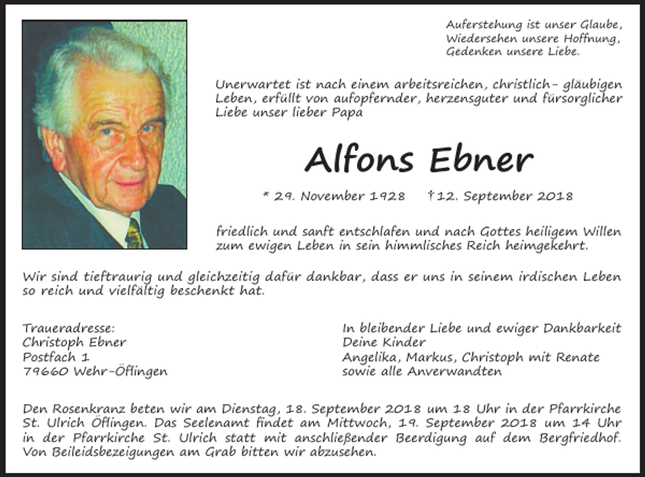 <p>Auferstehung ist unser Glaube,<br />Wiedersehen unsere Hoffnung,<br />Gedenken unsere Liebe.</p><p>Unerwartet ist nach einem arbeitsreichen, christlich- gläubigen<br />Leben, erfüllt von aufopfernder, herzensguter und fürsorglicher<br />Liebe unser lieber Papa</p><p>Alfons Ebner<br />* 29. November 1928</p><p>12. September 2018</p><p>friedlich und sanft entschlafen und nach Gottes heiligem Willen<br />zum ewigen Leben in sein himmlisches Reich heimgekehrt.<br />Wir sind tieftraurig und gleichzeitig dafür dankbar, dass er uns in seinem irdischen Leben<br />so reich und vielfältig beschenkt hat.<br />Traueradresse:<br />Christoph Ebner<br />Postfach 1<br />79660 Wehr-Öflingen</p><p>In bleibender Liebe und ewiger Dankbarkeit<br />Deine Kinder<br />Angelika, Markus, Christoph mit Renate<br />sowie alle Anverwandten</p><p>Den Rosenkranz beten wir am Dienstag, 18. September 2018 um 18 Uhr in der Pfarrkirche<br />St. Ulrich Öflingen. Das Seelenamt findet am Mittwoch, 19. September 2018 um 14 Uhr<br />in der Pfarrkirche St. Ulrich statt mit anschließender Beerdigung auf dem Bergfriedhof.<br />Von Beileidsbezeigungen am Grab bitten wir abzusehen.</p>