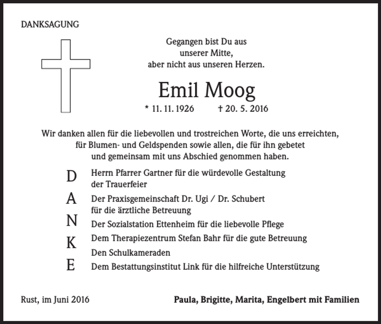 <p>DANKSAGUNG<br />Gegangen bist Du aus<br />unserer Mitte,<br />aber nicht aus unseren Herzen.</p><p>Emil Moog</p><p>* 11. 11. 1926</p><p>† 20. 5. 2016</p><p>Wir danken allen für die liebevollen und trostreichen Worte, die uns erreichten,<br />für Blumen- und Geldspenden sowie allen, die für ihn gebetet<br />und gemeinsam mit uns Abschied genommen haben.</p><p>D<br />A<br />N<br />K<br />E</p><p>Herrn Pfarrer Gartner für die würdevolle Gestaltung<br />der Trauerfeier<br />Der Praxisgemeinschaft Dr. Ugi / Dr. Schubert<br />für die ärztliche Betreuung<br />Der Sozialstation Ettenheim für die liebevolle Pflege<br />Dem Therapiezentrum Stefan Bahr für die gute Betreuung<br />Den Schulkameraden<br />Dem Bestattungsinstitut Link für die hilfreiche Unterstützung</p><p>Rust, im Juni 2016</p><p>Paula, Brigitte, Marita, Engelbert mit Familien</p>