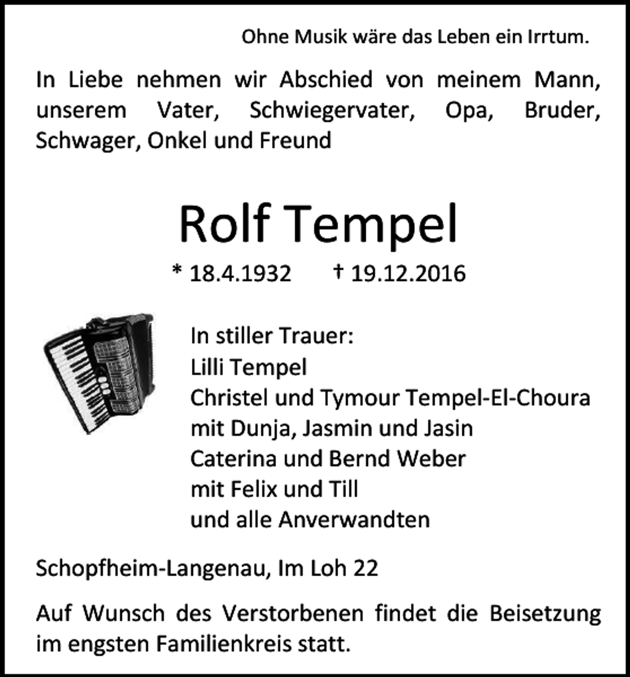 <p>Ohne Musik wäre das Leben ein Irrtum.</p><p>In Liebe nehmen wir Abschied von meinem Mann,<br />unserem Vater, Schwiegervater, Opa, Bruder,<br />Schwager, Onkel und Freund</p><p>Rolf Tempel<br />* 18.4.1932</p><p>† 19.12.2016</p><p>In stiller Trauer:<br />Lilli Tempel<br />Christel und Tymour Tempel-El-Choura<br />mit Dunja, Jasmin und Jasin<br />Caterina und Bernd Weber<br />mit Felix und Till<br />und alle Anverwandten<br />Schopfheim-Langenau, Im Loh 22<br />Auf Wunsch des Verstorbenen findet die Beisetzung<br />im engsten Familienkreis statt.</p>
