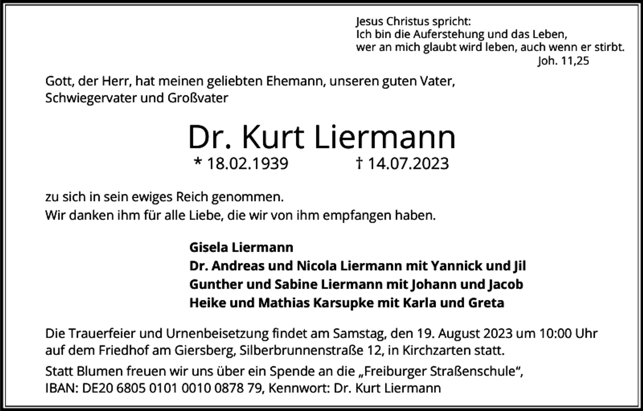 <p>Jesus Christus spricht:<br />Ich bin die Auferstehung und das Leben,<br />wer an mich glaubt wird leben, auch wenn er stirbt.<br />Joh. 11,25</p><p>Gott, der Herr, hat meinen geliebten Ehemann, unseren guten Vater,<br />Schwiegervater und Großvater</p><p>Dr. Kurt Liermann<br />* 18.02.1939</p><p>† 14.07.2023</p><p>zu sich in sein ewiges Reich genommen.<br />Wir danken ihm für alle Liebe, die wir von ihm empfangen haben.<br />Gisela Liermann<br />Dr. Andreas und Nicola Liermann mit Yannick und Jil<br />Gunther und Sabine Liermann mit Johann und Jacob<br />Heike und Mathias Karsupke mit Karla und Greta<br />Die Trauerfeier und Urnenbeisetzung findet am Samstag, den 19. August 2023 um 10:00 Uhr<br />auf dem Friedhof am Giersberg, Silberbrunnenstraße 12, in Kirchzarten statt.<br />Statt Blumen freuen wir uns über ein Spende an die „Freiburger Straßenschule“,<br />IBAN: DE20 6805 0101 001878 79, Kennwort: Dr. Kurt Liermann</p>