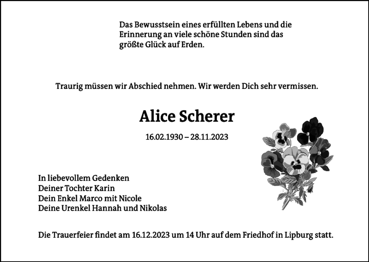<p>Das Bewusstsein eines erfüllten Lebens und die<br />Erinnerung an viele schöne Stunden sind das<br />größte Glück auf Erden.</p><p>Traurig müssen wir Abschied nehmen. Wir werden Dich sehr vermissen.</p><p>Alice Scherer<br />16.02.1930 – 28.11.2023</p><p>In liebevollem Gedenken<br />Deiner Tochter Karin<br />Dein Enkel Marco mit Nicole<br />Deine Urenkel Hannah und Nikolas<br />Die Trauerfeier findet am 16.12.2023 um 14 Uhr auf dem Friedhof in Lipburg statt.</p>