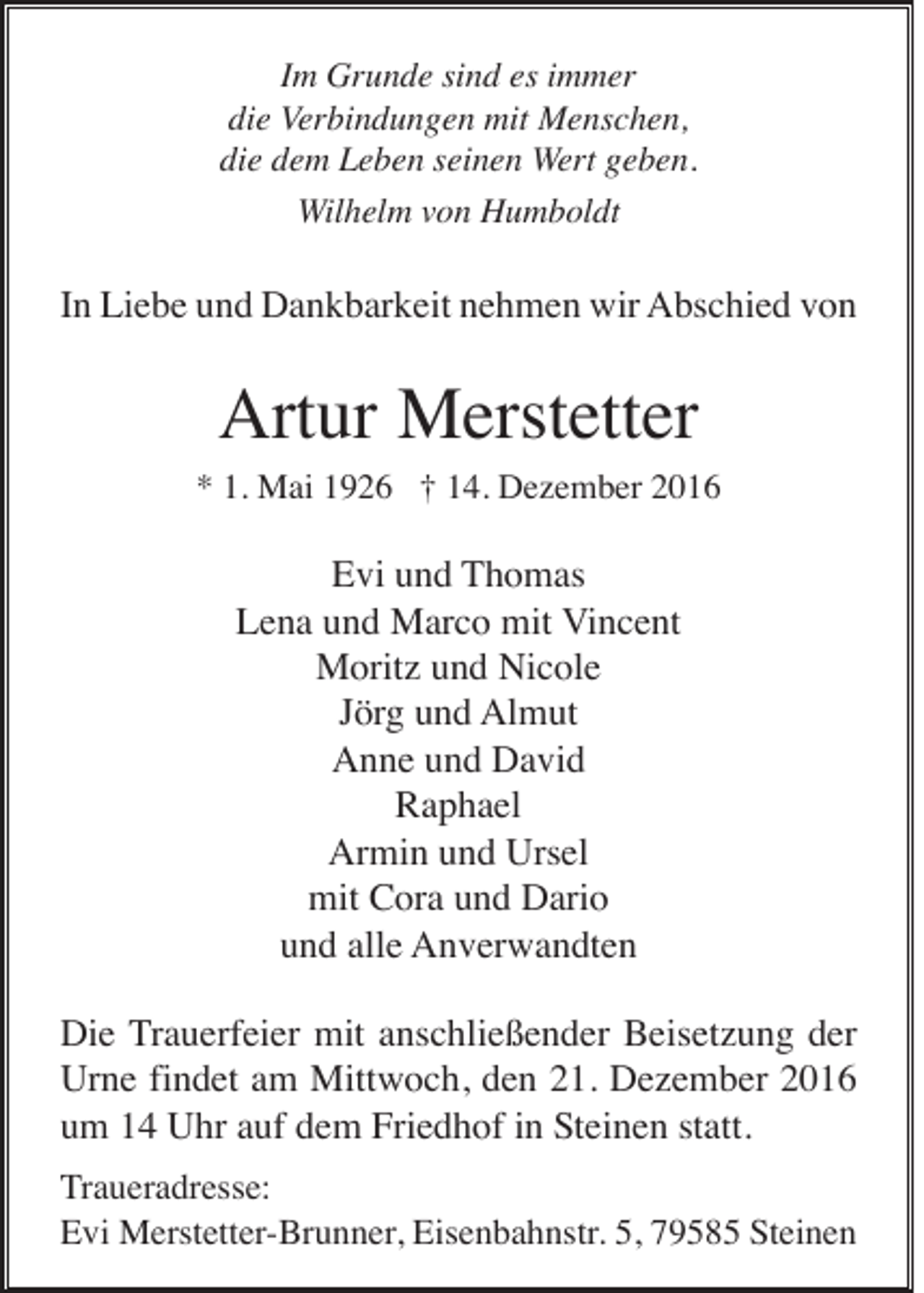 <p>Im Grunde sind es immer<br />die Verbindungen mit Menschen,<br />die dem Leben seinen Wert geben.<br />Wilhelm von Humboldt</p><p>In Liebe und Dankbarkeit nehmen wir Abschied von</p><p>Artur Merstetter<br />* 1. Mai 1926 † 14. Dezember 2016</p><p>Evi und Thomas<br />Lena und Marco mit Vincent<br />Moritz und Nicole<br />Jörg und Almut<br />Anne und David<br />Raphael<br />Armin und Ursel<br />mit Cora und Dario<br />und alle Anverwandten<br />Die Trauerfeier mit anschließender Beisetzung der<br />Urne findet am Mittwoch, den 21. Dezember 2016<br />um 14 Uhr auf dem Friedhof in Steinen statt.<br />Traueradresse:<br />Evi Merstetter-Brunner, Eisenbahnstr. 5, 79585 Steinen</p>