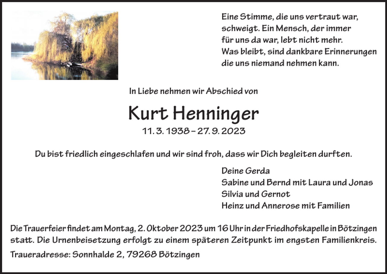 <p>Eine Stimme, die uns vertraut war,<br />schweigt. Ein Mensch, der immer<br />für uns da war, lebt nicht mehr.<br />Was bleibt, sind dankbare Erinnerungen<br />die uns niemand nehmen kann.<br />In Liebe nehmen wir Abschied von</p><p>Kurt Henninger<br />11. 3. 1938 – 27. 9. 2023</p><p>Du bist friedlich eingeschlafen und wir sind froh, dass wir Dich begleiten durften.<br />Deine Gerda<br />Sabine und Bernd mit Laura und Jonas<br />Silvia und Gernot<br />Heinz und Annerose mit Familien<br />Die Trauerfeier findet am Montag, 2. Oktober 2023 um 16 Uhr in der Friedhofskapelle in Bötzingen<br />statt. Die Urnenbeisetzung erfolgt zu einem späteren Zeitpunkt im engsten Familienkreis.<br />Traueradresse: Sonnhalde 2, 79268 Bötzingen</p>
