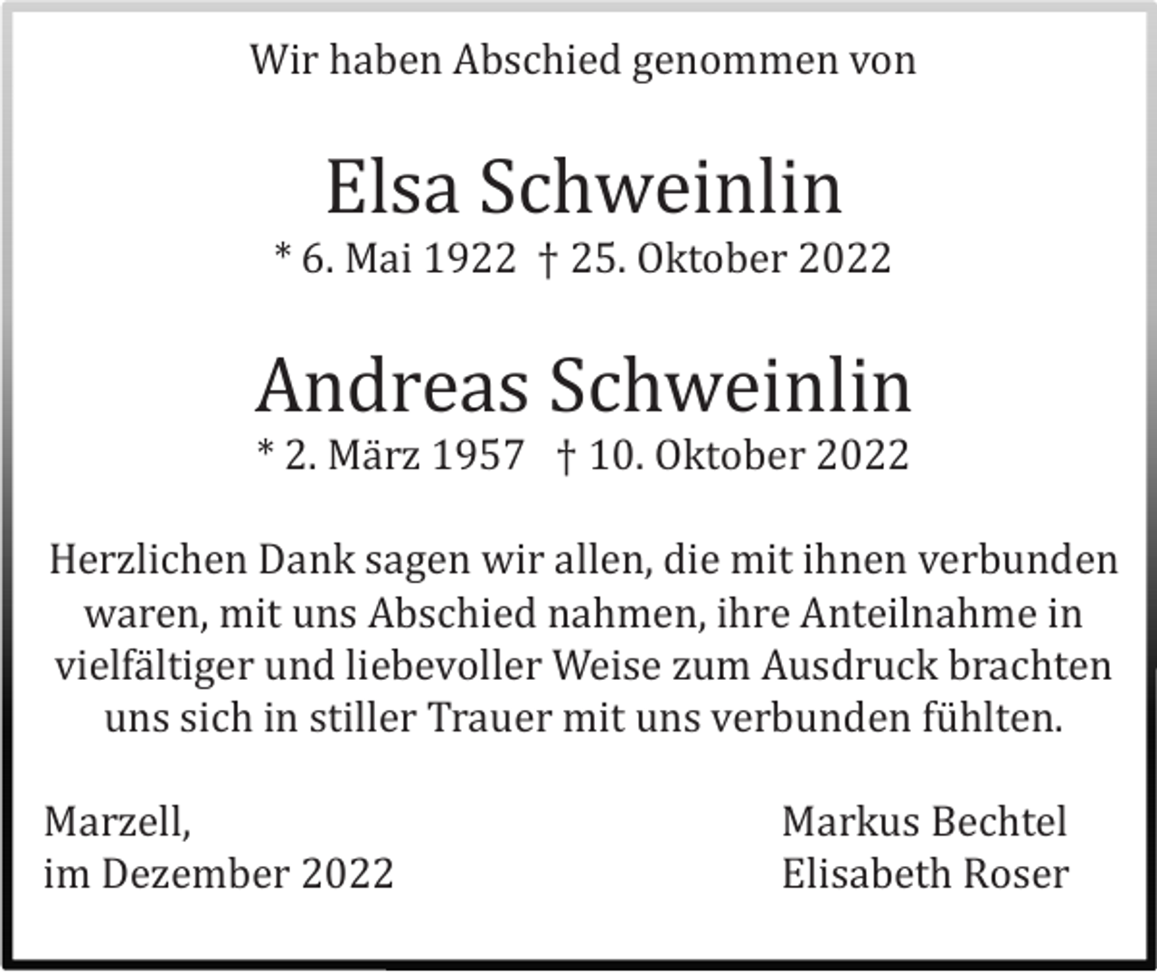 <p>Wir haben Abschied genommen von</p><p>Elsa Schweinlin<br />* 6. Mai 1922 † 25. Oktober 2022</p><p>Andreas Schweinlin<br />* 2. Mä rz 1957 † 10. Oktober 2022<br />Herzlichen Dank sagen wir allen, die mit ihnen verbunden<br />waren, mit uns Abschied nahmen, ihre Anteilnahme in<br />vielfä ltiger und liebevoller Weise zum Ausdruck brachten<br />uns sich in stiller Trauer mit uns verbunden fü hlten.<br />Marzell,<br />im Dezember 2022</p><p>Markus Bechtel<br />Elisabeth Roser</p>