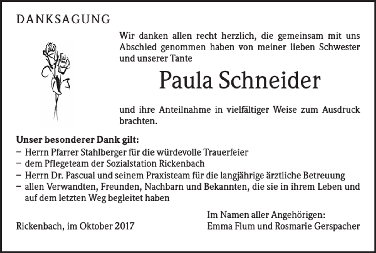 <p>D AN KS AG UN G<br />Wir danken allen recht herzlich, die gemeinsam mit uns<br />Abschied genommen haben von meiner lieben Schwester<br />und unserer Tante</p><p>Paula Schneider<br />und ihre Anteilnahme in vielfältiger Weise zum Ausdruck<br />brachten.<br />Unser besonderer Dank gilt:<br />– Herrn Pfarrer Stahlberger für die würdevolle Trauerfeier<br />– dem Pflegeteam der Sozialstation Rickenbach<br />– Herrn Dr. Pascual und seinem Praxisteam für die langjährige ärztliche Betreuung<br />– allen Verwandten, Freunden, Nachbarn und Bekannten, die sie in ihrem Leben und<br />auf dem letzten Weg begleitet haben<br />Rickenbach, im Oktober 2017</p><p>Im Namen aller Angehörigen:<br />Emma Flum und Rosmarie Gerspacher</p>
