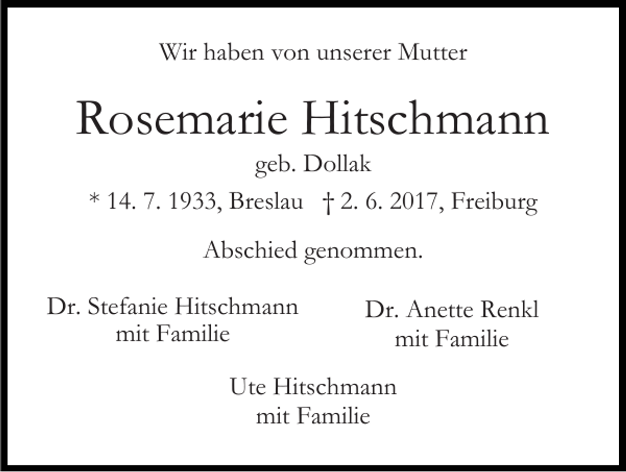 <p>Wir haben von unserer Mutter</p><p>Rosemarie Hitschmann<br />geb. Dollak<br />* 14. 7. 1933, Breslau † 2. 6. 2017, Freiburg<br />Abschied genommen.<br />Dr. Stefanie Hitschmann<br />mit Familie</p><p>Dr. Anette Renkl<br />mit Familie</p><p>Ute Hitschmann<br />mit Familie</p>