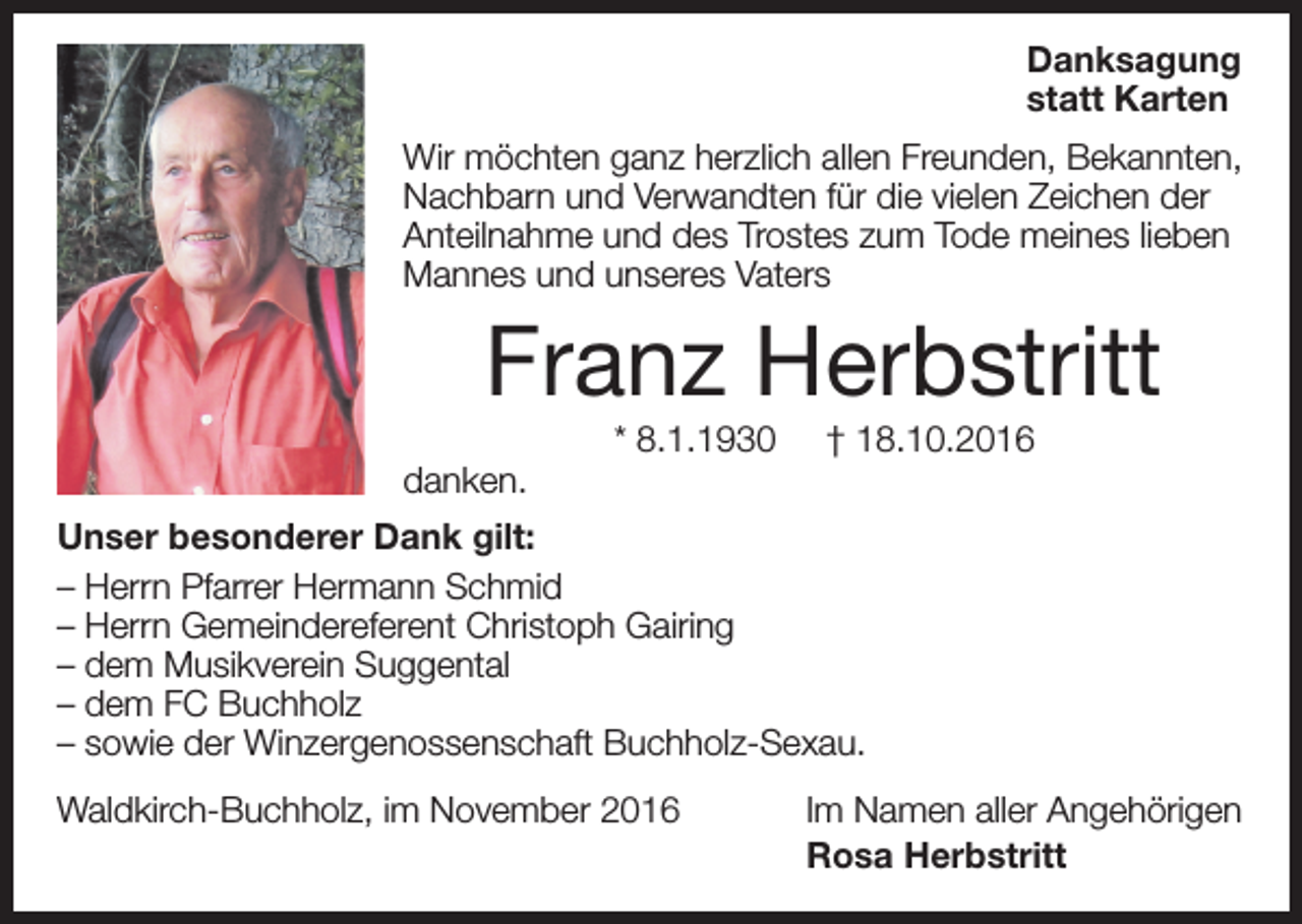 <p>Danksagung<br />statt Karten<br />Wir möchten ganz herzlich allen Freunden, Bekannten,<br />Nachbarn und Verwandten für die vielen Zeichen der<br />Anteilnahme und des Trostes zum Tode meines lieben<br />Mannes und unseres Vaters</p><p>Franz Herbstritt<br />danken.</p><p>* 8.1.1930</p><p>† 18.10.2016</p><p>Unser besonderer Dank gilt:<br />– Herrn Pfarrer Hermann Schmid<br />– Herrn Gemeindereferent Christoph Gairing<br />– dem Musikverein Suggental<br />– dem FC Buchholz<br />– sowie der Winzergenossenschaft Buchholz-Sexau.<br />Waldkirch-Buchholz, im November 2016</p><p>Im Namen aller Angehörigen<br />Rosa Herbstritt</p>