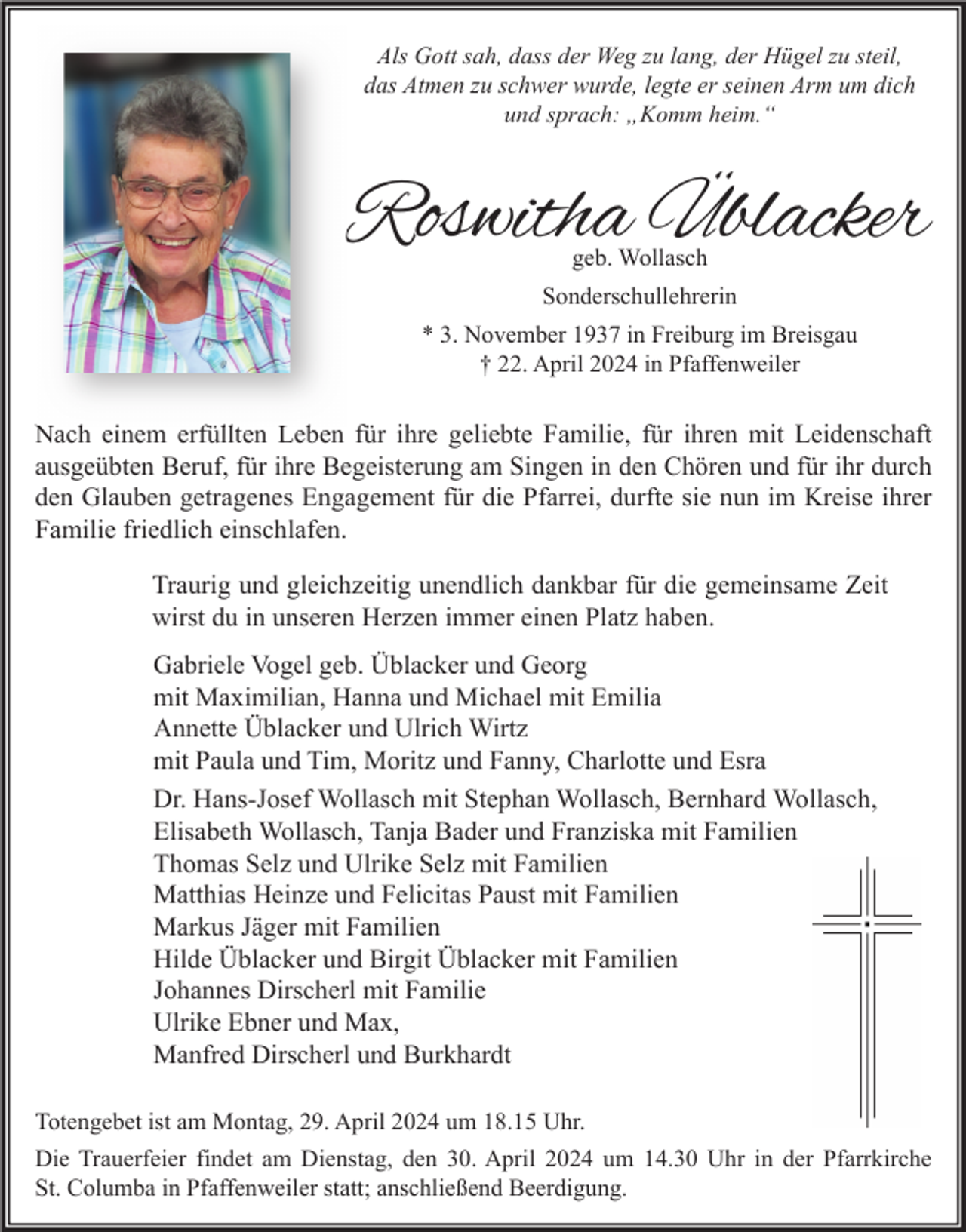 <p>Als Gott sah, dass der Weg zu lang, der Hügel zu steil,<br />das Atmen zu schwer wurde, legte er seinen Arm um dich<br />und sprach: „Komm heim.“</p><p>Roswitha Üblacker<br />geb. Wollasch</p><p>Sonderschullehrerin<br />* 3. November 1937 in Freiburg im Breisgau<br />† 22. April 2024 in Pfaffenweiler</p><p>Nach einem erfüllten Leben für ihre geliebte Familie, für ihren mit Leidenschaft<br />ausgeübten Beruf, für ihre Begeisterung am Singen in den Chören und für ihr durch<br />den Glauben getragenes Engagement für die Pfarrei, durfte sie nun im Kreise ihrer<br />Familie friedlich einschlafen.<br />Traurig und gleichzeitig unendlich dankbar für die gemeinsame Zeit<br />wirst du in unseren Herzen immer einen Platz haben.<br />Gabriele Vogel geb. Üblacker und Georg<br />mit Maximilian, Hanna und Michael mit Emilia<br />Annette Üblacker und Ulrich Wirtz<br />mit Paula und Tim, Moritz und Fanny, Charlotte und Esra<br />Dr. Hans-Josef Wollasch mit Stephan Wollasch, Bernhard Wollasch,<br />Elisabeth Wollasch, Tanja Bader und Franziska mit Familien<br />Thomas Selz und Ulrike Selz mit Familien<br />Matthias Heinze und Felicitas Paust mit Familien<br />Markus Jäger mit Familien<br />Hilde Üblacker und Birgit Üblacker mit Familien<br />Johannes Dirscherl mit Familie<br />Ulrike Ebner und Max,<br />Manfred Dirscherl und Burkhardt<br />Totengebet ist am Montag, 29. April 2024 um 18.15 Uhr.<br />Die Trauerfeier findet am Dienstag, den 30. April 2024 um 14.30 Uhr in der Pfarrkirche<br />St. Columba in Pfaffenweiler statt; anschließend Beerdigung.</p>