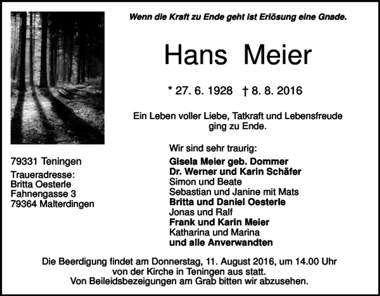 <p>Wenn die Kraft zu Ende geht ist Erlösung eine Gnade.</p><p>Hans Meier<br />* 27. 6. 1928 † 8. 8. 2016<br />Ein Leben voller Liebe, Tatkraft und Lebensfreude<br />ging zu Ende.</p><p>79331 Teningen<br />Traueradresse:<br />Britta Oesterle<br />Fahnengasse 3<br />79364 Malterdingen</p><p>Wir sind sehr traurig:<br />Gisela Meier geb. Dommer<br />Dr. Werner und Karin Schäfer<br />Simon und Beate<br />Sebastian und Janine mit Mats<br />Britta und Daniel Oesterle<br />Jonas und Ralf<br />Frank und Karin Meier<br />Katharina und Marina<br />und alle Anverwandten</p><p>Die Beerdigung findet am Donnerstag, 11. August 2016, um 14.00 Uhr<br />von der Kirche in Teningen aus statt.<br />Von Beileidsbezeigungen am Grab bitten wir abzusehen.</p>