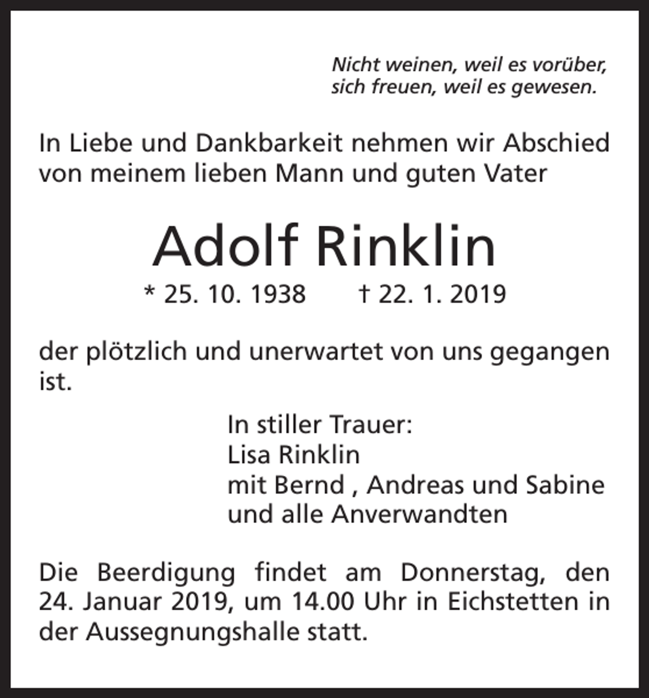 <p>Nicht weinen, weil es vorüber,<br />sich freuen, weil es gewesen.</p><p>In Liebe und Dankbarkeit nehmen wir Abschied<br />von meinem lieben Mann und guten Vater</p><p>Adolf Rinklin</p><p>* 25. 10. 1938 † 22. 1. 2019<br />der plötzlich und unerwartet von uns gegangen<br />ist.<br />In stiller Trauer:<br />Lisa Rinklin<br />mit Bernd , Andreas und Sabine<br />und alle Anverwandten<br />Die Beerdigung findet am Donnerstag, den<br />24. Januar 2019, um 14.00 Uhr in Eichstetten in<br />der Aussegnungshalle statt.</p>